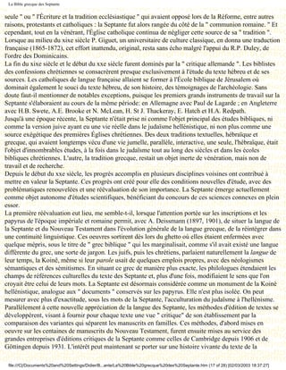 La Bible grecque des Septante


seule " ou " l'Écriture et la tradition ecclésiastique " qui avaient opposé lors de la Réforme, entre autres
raisons, protestants et catholiques : la Septante fut alors rangée du côté de la " communion romaine. " Et
cependant, tout en la vénérant, l'Église catholique continua de négliger cette source de sa " tradition ".
Lorsque au milieu du xixe siècle P. Giguet, un universitaire de culture classique, en donna une traduction
française (1865-1872), cet effort inattendu, original, resta sans écho malgré l'appui du R.P. Duley, de
l'ordre des Dominicains.
La fin du xixe siècle et le début du xxe siècle furent dominés par la " critique allemande ". Les biblistes
des confessions chrétiennes se consacrèrent presque exclusivement à l'étude du texte hébreu et de ses
sources. Les catholiques de langue française allaient se former à l'École biblique de Jérusalem où
dominait également le souci du texte hébreu, de son histoire, des témoignages de l'archéologie. Sans
doute faut-il mentionner de notables exceptions, puisque les premiers grands instruments de travail sur la
Septante s'élaboraient au cours de la même période: en Allemagne avec Paul de Lagarde ; en Angleterre
avec H.B. Swete, A.E. Brooke et N. McLean, H. St J. Thackeray, E. Hatch et H.A. Redpath.
Jusqu'à une époque récente, la Septante n'était prise ni comme l'objet principal des études bibliques, ni
comme la version juive ayant eu une vie réelle dans le judaïsme hellénistique, ni non plus comme une
source exégétique des premières Églises chrétiennes. Des deux traditions textuelles, hébraïque et
grecque, qui avaient longtemps vécu d'une vie jumelle, parallèle, interactive, une seule, l'hébraïque, était
l'objet d'innombrables études, à la fois dans le judaïsme tout au long des siècles et dans les écoles
bibliques chrétiennes. L'autre, la tradition grecque, restait un objet inerte de vénération, mais non de
travail et de recherche.
Depuis le début du xxe siècle, les progrès accomplis en plusieurs disciplines voisines ont contribué à
mettre en valeur la Septante. Ces progrès ont créé pour elle des conditions nouvelles d'étude, avec des
problématiques renouvelées et une réévaluation de son importance. La Septante émerge actuellement
comme objet autonome d'études scientifiques, bénéficiant du concours de ces sciences connexes en plein
essor.
La première réévaluation eut lieu, me semble-t-il, lorsque l'attention portée sur les inscriptions et les
papyrus de l'époque impériale et romaine permit, avec A. Deissmann (1897, 1901), de situer la langue de
la Septante et du Nouveau Testament dans l'évolution générale de la langue grecque, de la réintégrer dans
une continuité linguistique. Ces oeuvres sortirent dès lors du ghetto où elles étaient enfermées avec
quelque mépris, sous le titre de " grec biblique " qui les marginalisait, comme s'il avait existé une langue
différente du grec, une sorte de jargon. Les juifs, puis les chrétiens, parlaient naturellement la langue de
leur temps, la Koinê, même si leur parole usait de quelques emplois propres, avec des néologismes
sémantiques et des sémitismes. En situant ce grec de manière plus exacte, les philologues étendaient les
champs de références culturelles du texte des Septante et, plus d'une fois, modifiaient le sens que l'on
croyait être celui de leurs mots. La Septante est désormais considérée comme un monument de la Koinè
hellénistique, analogue aux " documents " conservés sur les papyrus. Elle n'est plus isolée. On peut
mesurer avec plus d'exactitude, sous les mots de la Septante, l'acculturation du judaïsme à l'hellénisme.
Parallèlement à cette nouvelle appréciation de la langue des Septante, les méthodes d'édition de textes se
développèrent, visant à fournir pour chaque texte une vue " critique" de son établissement par la
comparaison des variantes qui séparent les manuscrits en familles. Ces méthodes, d'abord mises en
oeuvre sur les centaines de manuscrits du Nouveau Testament, furent ensuite mises au service des
grandes entreprises d'éditions critiques de la Septante comme celles de Cambridge depuis 1906 et de
Göttingen depuis 1931. L'intérêt peut maintenant se porter sur une histoire vivante du texte de la

 file:///C|/Documents%20and%20Settings/Didier/B...ante/La%20Bible%20grecque%20des%20Septante.htm (17 of 28) [02/03/2003 18:37:27]
 