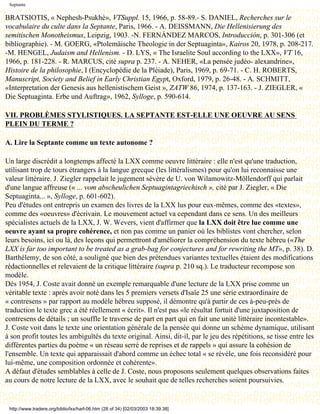 Septante

BRATSIOTIS, « Nephesh-Psukhè», VTSuppl. 15, 1966, p. 58-89.- S. DANIEL, Recherches sur le
vocabulaire du culte dans la Septante, Paris, 1966. - A. DEISSMANN, Die Hellenisierung des
semitischen Monotheismus, Leipzig, 1903. -N. FERNÁNDEZ MARCOS, Introducción, p. 301-306 (et
bibliographie). - M. GOERG, «Ptolemäische Theologie in der Septuaginta», Kairos 20, 1978, p. 208-217.
-M. HENGEL, Judaism and Hellenism. - D. LYS, « The Israelite Soul according to the LXX», VT 16,
1966, p. 181-228. - R. MARCUS, cité supra p. 237. - A. NEHER, «La pensée judéo- alexandrine»,
Histoire de la philosophie, I (Encyclopédie de la Pléiade), Paris, 1969, p. 69-71. - C. H. ROBERTS,
Manuscript, Society and Belief in Early Christian Egypt, Oxford, 1979, p. 26-48. - A. SCHMITT,
«Interpretation der Genesis aus hellenistischem Geist », ZATW 86, 1974, p. 137-163. - J. ZIEGLER, «
Die Septuaginta. Erbe und Auftrag», 1962, Sylloge, p. 590-614.

VII. PROBLÈMES STYLISTIQUES. LA SEPTANTE EST-ELLE UNE OEUVRE AU SENS
PLEIN DU TERME ?

A. Lire la Septante comme un texte autonome ?

Un large discrédit a longtemps affecté la LXX comme oeuvre littéraire : elle n'est qu'une traduction,
utilisant trop de tours étrangers à la langue grecque (les littéralismes) pour qu'on lui reconnaisse une
valeur littéraire. J. Ziegler rappelait le jugement sévère de U. von Wilamowitz-Möllendorff qui parlait
d'une langue affreuse (« ... vom abscheulichen Septuagintagriechisch », cité par J. Ziegler, « Die
Septuaginta... », Sylloge, p. 601-602).
Peu d'études ont entrepris un examen des livres de la LXX lus pour eux-mêmes, comme des «textes»,
comme des «oeuvres» d'écrivain. Le mouvement actuel va cependant dans ce sens. Un des meilleurs
spécialistes actuels de la LXX, J. W. Wevers, vient d'affirmer que la LXX doit être lue comme une
oeuvre ayant sa propre cohérence, et non pas comme un panier où les biblistes vont chercher, selon
leurs besoins, ici ou là, des leçons qui permettront d'améliorer la compréhension du texte hébreu («The
LXX is far too important to be treated as a grab-bag for conjectures and for rewriting the MT», p. 38). D.
Barthélemy, de son côté, a souligné que bien des prétendues variantes textuelles étaient des modifications
rédactionnelles et relevaient de la critique littéraire (supra p. 210 sq.). Le traducteur recompose son
modèle.
Dès 1954, J. Coste avait donné un exemple remarquable d'une lecture de la LXX prise comme un
véritable texte : après avoir noté dans les 5 premiers versets d'Isaïe 25 une série extraordinaire de
« contresens » par rapport au modèle hébreu supposé, il démontre qu'à partir de ces à-peu-près de
traduction le texte grec a été réellement « écrit». Il n'est pas «le résultat fortuit d'une juxtaposition de
contresens de détails ; un souffle le traverse de part en part qui en fait une unité littéraire incontestable».
J. Coste voit dans le texte une orientation générale de la pensée qui donne un schème dynamique, utilisant
à son profit toutes les ambiguïtés du texte original. Ainsi, dit-il, par le jeu des répétitions, se tisse entre les
différentes parties du poème « un réseau serré de reprises et de rappels » qui assure la cohésion de
l'ensemble. Un texte qui apparaissait d'abord comme un échec total « se révèle, une fois reconsidéré pour
lui-même, une composition ordonnée et cohérente».
A défaut d'études semblables à celle de J. Coste, nous proposons seulement quelques observations faites
au cours de notre lecture de la LXX, avec le souhait que de telles recherches soient poursuivies.


 http://www.tradere.org/biblio/lxx/harl-06.htm (28 of 34) [02/03/2003 18:39:38]
 