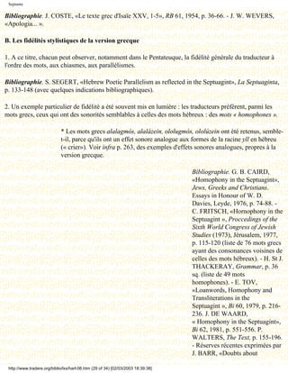 Septante

Bibliographie. J. COSTE, «Le texte grec d'Isaïe XXV, 1-5», RB 61, 1954, p. 36-66. - J. W. WEVERS,
«Apologia... ».

B. Les fidélités stylistiques de la version grecque

1. A ce titre, chacun peut observer, notamment dans le Pentateuque, la fidélité générale du traducteur à
l'ordre des mots, aux chiasmes, aux parallélismes.

Bibliographie. S. SEGERT, «Hebrew Poetic Parallelism as reflected in the Septuagint», La Septuaginta,
p. 133-148 (avec quelques indications bibliographiques).

2. Un exemple particulier de fidélité a été souvent mis en lumière : les traducteurs préfèrent, parmi les
mots grecs, ceux qui ont des sonorités semblables à celles des mots hébreux : des mots « homophones ».

                             * Les mots grecs alalagmós, alalázein, ololugmós, ololúzein ont été retenus, semble-
                             t-il, parce qu'ils ont un effet sonore analogue aux formes de la racine yll en hébreu
                             (« crier»). Voir infra p. 263, des exemples d'effets sonores analogues, propres à la
                             version grecque.

                                                                                  Bibliographie. G. B. CAIRD,
                                                                                  «Homophony in the Septuagint»,
                                                                                  Jews, Greeks and Christians.
                                                                                  Essays in Honour of W. D.
                                                                                  Davies, Leyde, 1976, p. 74-88. -
                                                                                  C. FRITSCH, «Hornophony in the
                                                                                  Septuagint », Proccedings of the
                                                                                  Sixth World Congress of Jewish
                                                                                  Studies (1973), Jérusalem, 1977,
                                                                                  p. 115-120 (liste de 76 mots grecs
                                                                                  ayant des consonances voisines de
                                                                                  celles des mots hébreux). - H. St J.
                                                                                  THACKERAY, Grammar, p. 36
                                                                                  sq. (liste de 49 mots
                                                                                  homophones). - E. TOV,
                                                                                  «Loanwords, Homophony and
                                                                                  Transliterations in the
                                                                                  Septuagint », Bi 60, 1979, p. 216-
                                                                                  236. J. DE WAARD,
                                                                                  « Homophony in the Septuagint»,
                                                                                  Bi 62, 1981, p. 551-556. P.
                                                                                  WALTERS, The Text, p. 155-196.
                                                                                  - Réserves récentes exprimées par
                                                                                  J. BARR, «Doubts about

 http://www.tradere.org/biblio/lxx/harl-06.htm (29 of 34) [02/03/2003 18:39:38]
 