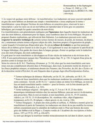 Septante


                                                                                  Homoeophony in the Septuagint
                                                                                  », Textus 12, 1985, p. 1-78
                                                                                  (signalé dans le BIOSCS 19, 1986
                                                                                  ; non reçu).

3. Le respect de quelques mots hébreux : la translittération. Les traducteurs ont assez souvent reproduit
en grec des mots hébreux en donnant une simple « translittération » (nous employons le terme «
translittération » pour désigner l'écriture de mots hébreux en caractères grecs, réservant le mot «
transcription » pour les rares cas où un mot hébreu est reproduit dans le texte grec en caractères
hébraïques, par exemple les quatre caractères du nom divin).
Ces translittérations sont généralement expliquées par l'ignorance dans laquelle étaient les traducteurs du
sens des mots hébreux, notamment pour les hapax, assez nombreux dans les livres bibliques. On peut en
proposer d'autres explications, qui relèvent de faits littéraires. Les traducteurs peuvent avoir voulu
respecter le caractère technique de certains termes (termes de mesure, de poids, de monnaie, de plantes,
etc.), notamment certains termes religieux (objets du culte, fonctions propres à l'organisation du peuple ...
), pour lesquels il n'existait pas d'équivalent grec. Ils ont pu refuser de traduire ce qui leur paraissait
mieux dit en hébreu qu'on n'aurait su le dire en grec. C'est également le souci de respecter la spécificité de
la langue hébraïque, d'en garder des traces dans la langue grecque, d'orner en quelque sorte la traduction
avec des mots d'origine, des mots authentiques.
Ce goût pour les mots translittérés se développera au fil des siècles de traduction et de révisions de la
LXX. Il sera particulièrement marqué chez Théodotion (supra chap. IV, p. 156: il s'agirait d'une prise de
position contre le lexique des LXX).
Selon les relevés de H. St J. Thackeray (Grammar, p. 31-34), alors que les mots translittérés sont rares
(mais non pas complètement absents) dans le Pentateuque, dans Isaïe, la première moitié de Jérémie et
les Douze prophètes mineurs, et totalement absents des Psaumes, des Proverbes, de Job, des « Écrits » et
de la deuxième moitié d'Ézéchiel, ils sont fréquents dans le groupe Juges-RoisParalipomènes-Esdras.

                   * Termes techniques de distance: khabratha, en Gn 35, 16 ; debratha, en 4 R 5, 19.
                   * Noms de lieux translittérés alors que les traducteurs modernes les considèrent comme des
                   noms communs : beroth, en Dt 10, 6 ( = «puits») (dans un même livre biblique, un nom de
                   lieu est tantôt translittéré tantôt « traduit » : pour la Genèse, voir la liste donnée par M.
                   Harl, Bible d'Alexandrie, I, p. 323).
                   * Terme technique religieux : theraphin, en Jg 17, 5 et en 1 R 15, 23 (les idoles
                   domestiques initialement tolérées chez les anciens Hébreux, pouvant servir à la divination,
                   puis proscrites). Mais le mot est traduit, et non translittéré, en Gn 31, 19-35 (eidolon,
                   «idole»), en 1 R 19, 13-16 (kenotáphion, litt. «tombeau vide», objet d'apparence
                   trompeuse), en Ez 21, 26 (gluptà, « objets gravés »), etc. (voir p. 156).
                   * Termes liturgiques : A propos des mots paskha et sabbata, A. Pelletier a montré qu'en les
                   translittérant (à partir de l'araméen), les traducteurs ont choisi de ne pas modifier les termes
                   utilisés couramment pour le calendrier de tradition orale (« Pour une histoire des noms
                   grecs du Sabbat et de la Pâque », Comptes rendus de l’Académie des inscriptions et belles-
                   lettres, 1971 et VT 22, 1972, p. 436-447).
                   Le nom qui désigne la nourriture tombée miraculeusement du ciel dans le désert, man (la

 http://www.tradere.org/biblio/lxx/harl-06.htm (30 of 34) [02/03/2003 18:39:38]
 