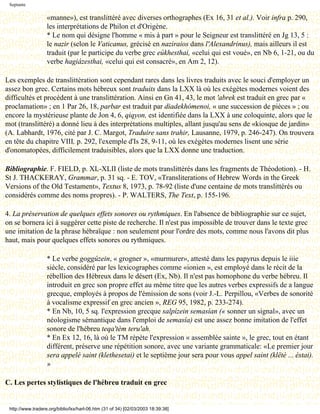 Septante

                   «manne»), est translittéré avec diverses orthographes (Ex 16, 31 et al.). Voir infra p. 290,
                   les interprétations de Philon et d'Origène.
                   * Le nom qui désigne l'homme « mis à part » pour le Seigneur est translittéré en Jg 13, 5 :
                   le nazir (selon le Vaticanus, grécisé en naziraios dans l'Alexandrinus), mais ailleurs il est
                   traduit (par le participe du verbe grec eúkhesthai, «celui qui est voué», en Nb 6, 1-21, ou du
                   verbe hagiázesthai, «celui qui est consacré», en Am 2, 12).

Les exemples de translittération sont cependant rares dans les livres traduits avec le souci d'employer un
assez bon grec. Certains mots hébreux sont traduits dans la LXX là où les exégètes modernes voient des
difficultés et procèdent à une translittération. Ainsi en Gn 41, 43, le mot 'abrek est traduit en grec par «
proclamation» ; en 1 Par 26, 18, parbar est traduit par diadekhómenoi, « une succession de pièces » ; ou
encore la mystérieuse plante de Jon 4, 6, qiqyon, est identifiée dans la LXX à une coloquinte, alors que le
mot (translittéré) a donné lieu à des interprétations multiples, allant jusqu'au sens de «kiosque de jardin»
(A. Labhardt, 1976, cité par J. C. Margot, Traduire sans trahir, Lausanne, 1979, p. 246-247). On trouvera
en tête du chapitre VIII, p. 292, l'exemple d'Is 28, 9-11, où les exégètes modernes lisent une série
d'onomatopées, difficilement traduisibles, alors que la LXX donne une traduction.

Bibliographie. F. FIELD, p. XL-XLII (liste de mots translittérés dans les fragments de Théodotion). - H.
St J. THACKERAY, Grammar, p. 31 sq. - E. TOV, «Transliterations of Hebrew Words in the Greek
Versions of the Old Testament», Textus 8, 1973, p. 78-92 (liste d'une centaine de mots translittérés ou
considérés comme des noms propres). - P. WALTERS, The Text, p. 155-196.

4. La préservation de quelques effets sonores ou rythmiques. En l'absence de bibliographie sur ce sujet,
on se bornera ici à suggérer cette piste de recherche. Il n'est pas impossible de trouver dans le texte grec
une imitation de la phrase hébraïque : non seulement pour l'ordre des mots, comme nous l'avons dit plus
haut, mais pour quelques effets sonores ou rythmiques.

                   * Le verbe goggúzein, « grogner », «murmurer», attesté dans les papyrus depuis le iiie
                   siècle, considéré par les lexicographes comme «ionien », est employé dans le récit de la
                   rébellion des Hébreux dans le désert (Ex, Nb). Il n'est pas homophone du verbe hébreu. Il
                   introduit en grec son propre effet au même titre que les autres verbes expressifs de a langue
                   grecque, employés à propos de l'émission de sons (voir J.-L. Perpillou, «Verbes de sonorité
                   à vocalisme expressif en grec ancien », REG 95, 1982, p. 233-274).
                   * En Nb, 10, 5 sq. l'expression grecque salpízein semasían (« sonner un signal», avec un
                   néologisme sémantique dans l'emploi de semasía) est une assez bonne imitation de l'effet
                   sonore de l'hébreu teqa'tèm teru'ah.
                   * En Ex 12, 16, là où le TM répète l'expression « assemblée sainte », le grec, tout en étant
                   différent, préserve une répétition sonore, avec une variante grammaticale: «Le premier jour
                   sera appelé saint (klethesetai) et le septième jour sera pour vous appel saint (klëtè ... éstai).
                   »

C. Les pertes stylistiques de l'hébreu traduit en grec


 http://www.tradere.org/biblio/lxx/harl-06.htm (31 of 34) [02/03/2003 18:39:38]
 