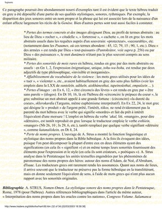 Septante


Ce paragraphe pourrait être abondamment nourri d'exemples tant il est évident que le texte hébreu traduit
en grec a été dépouillé d'une partie de ses qualités stylistiques, sonores, rythmiques. Par exemple, la
disparition des jeux sonores entre un nom propre et la phrase qui lui est associée lors de la naissance d'un
enfant affecte largement les récits de la Genèse. Bien d'autres pertes sont tout aussi faciles à constater.

                   * Pertes des termes concrets et des images désignant Dieu, au profit de termes abstraits : au
                   lieu de Dieu « rocher », « citadelle », « forteresse », « cachette », on lit en grec les mots
                   abstraits usuels dans les requêtes auprès d'un souverain: «protecteur», «secourable», etc.
                   (notamment dans les Psaumes, où ces termes abondent : 45, 12; 79, 15 ; 90, 1, etc.). Dieu «
                   des armées » est rendu par Dieu « tout-puissant» (Pantokrátor, voir supra p. 256) ou par
                   Dieu « des puissances », le mot dunámeis n'étant pas le plus souvent compris au sens
                   militaire.
                   * Pertes des sonorités de mois rares en hébreu, rendus en grec par des mots abstraits ou
                   usuels : en Gn 1, 2, l'expression énigmatique, unique, tohu-wa-bohu, est rendue par deux
                   adjectifs de type philosophique, «invisible et inorganisée».
                   * Affaiblissement du vocabulaire de la violence : les mots grecs utilisés pour les idées de
                   « tuer », « violenter », etc., avaient habituellement en grec des sens plus faibles (voir les
                   emplois dans la LXX de sunteleîn, adikeîn, aiskhúnesthai, tapeinoûsthai, empaízein ... ).
                   * Pertes d'images : en Ex 6, 12, « être circoncis des lèvres » est rendu en grec par « être
                   sans parole » (álogos). En Dt 10, 16, là où l'hébreu dit «circoncire le prépuce du coeur », le
                   grec substitue un mot abstrait appelé à une grande fortune : (circoncire) «la dureté du
                   coeur», sklerokardía (Targums, même euphémisme interprétatif). En Ex 22, 24, le mot grec
                   qui désigne le « produit » de l'argent prêté, l'intérêt, tókos, ne rend évidemment pas la
                   parenté du mot hébreu avec le verbe qui signifie «mordre» et fait du prêt à intérêt
                   l'équivalent d'une morsure ! L'emploi en hébreu du verbe ‘akal, litt. «manger», pour dire
                   «détruire», est tantôt reproduit en grec lorsque le traducteur emploie le verbe esthíein,
                   «manger» (Nb 26, 10 ; Is 29, 6, etc.), tantôt remplacé par quelque verbe signifiant «détruire
                   », comme katanalískein, en Dt 4, 24.
                   * Perte de noms propres. L'ouvrage de A. Strus a montré la fonction linguistique et
                   stylistique des noms propres dans la Bible hébraïque. A la fois ils évoquent des idées,
                   puisque l'on peut décomposer la plupart d'entre eux en deux éléments ayant des
                   significations (en cela ils « signifient ») et en même temps leurs sonorités fournissent des
                   éléments pour l'expression et le style (en cela ils sont créateurs, « poétiques »). A. Strus
                   analyse dans le Pentateuque les unités textuelles engendrées par les phénomènes de
                   paronomase des noms propres des héros: autour des noms d'Adam, de Noé, d'Abraham,
                   d'Isaac. Les traducteurs grecs ont rarement rendu les assonances. Quant aux noms de lieux,
                   il arrive souvent que le traducteur ne préserve pas la forme hébraïque en la translittérant,
                   mais en donne seulement l'équivalent de sens, à l'aide de mots grecs qui n'ont plus aucun
                   rapport avec les sonorités originales.

Bibliographie. A. STRUS, Nomen-Omen. La stylistique sonore des noms propres dans le Pentateuque,
Rome, 1978 (pour l'hébreu). Autres références bibliographiques dans l'article du même auteur,
« Interprétation des noms propres dans les oracles contre les nations», Congress Volume. Salamanca

 http://www.tradere.org/biblio/lxx/harl-06.htm (32 of 34) [02/03/2003 18:39:38]
 