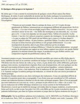 Septante

1983. cité supra p. 217, p. 272-285.

D. Quelques effets propres à la Septante ?

De même que J. Coste a montré la reconstruction de quelques versets d'Isaïe autour d'un thème
théologique, de même il serait souhaitable de montrer par des études analogues la reconstruction
stylistique de quelques versets indépendamment du substrat hébreu. Un vaste domaine est ouvert à
l'investigation !

                   * Prenons un seul exemple. Dans le cantique de Jonas, en 2, 6-7, le grec diverge
                   grandement de l'hébreu, notamment par un arrangement différent des propositions. On lit le
                   TM ainsi : « Les eaux m'ont enveloppé jusqu'à l'âme,/ l'abîme m'encercle ;/ les joncs sont
                   entrelacés autour de ma tête. / Aux failles des montagnes je suis descendu, etc. » Le texte
                   grec se lit : « L'eau s'est répandue sur moi jusqu'à l'âme,/ l'abîme m'a encerclé,/ le plus
                   lointain ;1 ma tête s'est enfoncée jusqu'aux coupures des montagnes./ Je suis descendu, etc.
                   » Le grec se sépare du TM à partir du mot hébreu sup (« joncs»), à la place duquel il
                   emploie l'adjectif eskháte, «le plus lointain», qualifiant l'abîme. Les deux mots suivants
                   n'ont pas la même fonction qu'en hébreu et sont groupés différemment : il y a une
                   recomposition du poème, doté en grec d'une cohérence qui lui est propre.
                   * L'analyse stylistique du cantique d'Habacuc 3 illustre les mêmes phénomènes : un grand
                   nombre de divergences par rapport au texte hébreu supposé sous-jacent, une grande fidélité
                   générale à la structure ternaire des stiques, la production en grec d'effets sonores, une
                   composition originale de parallélismes (infra p. 301).

Assonances propres au grec, harmonisations de formules parallèles qui créent un effet d'écho dans le
texte, répétition de mots ou au contraire variations du lexique à la façon grecque (en Ex 22, 22, là où le
TM donne trois fois des formes du verbe ça‘aq, «crier», le grec donne trois verbes différents), goût pour
quelques mots anciens, recompositions originales d'une suite de propositions, tels sont quelques-uns des
faits qu'il conviendrait d'observer pour vérifier ce qui n'est qu'une hypothèse : certains traducteurs
auraient eu le souci d'« écrire » leur traduction. Pour le traducteur de Job, par exemple, l'étude récente de
J. G. Gammie souligne la maîtrise poétique du traducteur, sa volonté de créer une oeuvre possédant un
charme poétique.
En l'absence d'études attentives aux choix stylistiques des traducteurs, il nous est cependant difficile de
répondre à la question posée dans ce paragraphe. Ceux d'entre nous qui considèrent la LXX seulement
comme une traduction hésitent à chercher en elle des traits stylistiques propres. Mais si l'on est persuadé
que toute traduction est à son tour un « texte », pourquoi ne pas observer les « effets » de ce texte ? Ce
que les traducteurs de la Bible hébraïque réclament avec raison (comme le fait brillamment H.
Meschonnic), à savoir que la totalité du message soit rendue dans les langues modernes, en préservant la
forme qu'il revêt, ne doit-on pas l'accorder à la LXX, cette Bible qui fut vivante et productive dans le
judaïsme hellénistique, puis dans les Églises anciennes et jusque dans les Églises modernes de rite grec ?

Bibliographie. Sur les problèmes généraux de la traduction, voir G. MOUNIN, Les Problèmes théoriques
de la traduction, Paris, 1963, et, à propos du NT, J. C. MARGOT, Traduire sans trahir, Lausanne, 1979

 http://www.tradere.org/biblio/lxx/harl-06.htm (33 of 34) [02/03/2003 18:39:38]
 