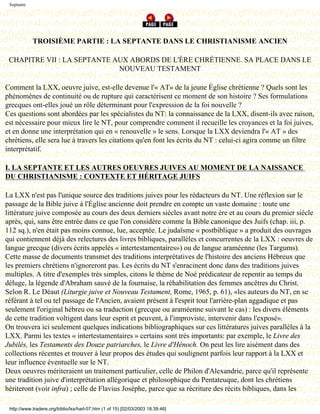 Septante




            TROISIÈME PARTIE : LA SEPTANTE DANS LE CHRISTIANISME ANCIEN

 CHAPITRE VII : LA SEPTANTE AUX ABORDS DE L'ÈRE CHRÉTIENNE. SA PLACE DANS LE
                             NOUVEAU TESTAMENT

Comment la LXX, oeuvre juive, est-elle devenue l'« AT» de la jeune Église chrétienne ? Quels sont les
phénomènes de continuité ou de rupture qui caractérisent ce moment de son histoire ? Ses formulations
grecques ont-elles joué un rôle déterminant pour l'expression de la foi nouvelle ?
Ces questions sont abordées par les spécialistes du NT: la connaissance de la LXX, disent-ils avec raison,
est nécessaire pour mieux lire le NT, pour comprendre comment il recueille les croyances et la foi juives,
et en donne une interprétation qui en « renouvelle » le sens. Lorsque la LXX deviendra l'« AT » des
chrétiens, elle sera lue à travers les citations qu'en font les écrits du NT : celui-ci agira comme un filtre
interprétatif.

I. LA SEPTANTE ET LES AUTRES OEUVRES JUIVES AU MOMENT DE LA NAISSANCE
DU CHRISTIANISME : CONTEXTE ET HÉRITAGE JUIFS

La LXX n'est pas l'unique source des traditions juives pour les rédacteurs du NT. Une réflexion sur le
passage de la Bible juive à l'Église ancienne doit prendre en compte un vaste domaine : toute une
littérature juive composée au cours des deux derniers siècles avant notre ère et au cours du premier siècle
après, qui, sans être entrée dans ce que l'on considère comme la Bible canonique des Juifs (chap. iii, p.
112 sq.), n'en était pas moins connue, lue, acceptée. Le judaïsme « postbiblique » a produit des ouvrages
qui contiennent déjà des relectures des livres bibliques, parallèles et concurrentes de la LXX : oeuvres de
langue grecque (divers écrits appelés « intertestamentaires») ou de langue araméenne (les Targums).
Cette masse de documents transmet des traditions interprétatives de l'histoire des anciens Hébreux que
les premiers chrétiens n'ignoreront pas. Les écrits du NT s'enracinent donc dans des traditions juives
multiples. A titre d'exemples très simples, citons le thème de Noé prédicateur de repentir au temps du
déluge, la légende d'Abraham sauvé de la fournaise, la réhabilitation des femmes ancêtres du Christ.
Selon R. Le Déaut (Liturgie juive et Nouveau Testament, Rome, 1965, p. 61), «les auteurs du NT, en se
référant à tel ou tel passage de l'Ancien, avaient présent à l'esprit tout l'arrière-plan aggadique et pas
seulement l'original hébreu ou sa traduction (grecque ou araméenne suivant le cas) : les divers éléments
de cette tradition voltigent dans leur esprit et peuvent, à l'improviste, intervenir dans l'exposé».
On trouvera ici seulement quelques indications bibliographiques sur ces littératures juives parallèles à la
LXX. Parmi les textes « intertestamentaires » certains sont très importants: par exemple, le Livre des
Jubilés, les Testaments des Douze patriarches, le Livre d'Hénoch. On peut les lire aisément dans des
collections récentes et trouver à leur propos des études qui soulignent parfois leur rapport à la LXX et
leur influence éventuelle sur le NT.
Deux oeuvres mériteraient un traitement particulier, celle de Philon d'Alexandrie, parce qu'il représente
une tradition juive d'interprétation allégorique et philosophique du Pentateuque, dont les chrétiens
hériteront (voir infra) ; celle de Flavius Josèphe, parce que sa récriture des récits bibliques, dans les

 http://www.tradere.org/biblio/lxx/harl-07.htm (1 of 15) [02/03/2003 18:39:46]
 