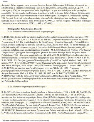 Septante

Antiquités Juives, apporte, outre sa compréhension du texte hébreu (dont A. Rahlfs avait montré les
affinités avec la « recension lucianique » des livres des Règnes, Septuaginta-Studien, III, p. 80-111, et
voir supra p. 170), un enseignement d'ordre linguistique : le grec «hellénistique» ne lui paraît plus
acceptable; Flavius Josèphe modifie donc la syntaxe, le style, le lexique de la LXX pour écrire un grec
plus «attique »: nous nous contentons sur ce sujet de renvoyer à l'ouvrage de A. Pelletier cité supra p.
236. On peut, il est vrai, rechercher aussi des raisons d'ordre idéologique pour expliquer ces faits de
récriture, mais ce sujet dépasse notre propos (voir A. PAUL, « Flavius Josephus -Antiquities of the Jews
: an Anti-christian Manifesto », NTS 31, 1985, p. 473-480).

            Bibliographie. Introductions. Recueils
            1. La littérature intertestamentaire de langue grecque :

G. DELLING, Bibliographie zur jüdisch-hellenistischen und intertestamentarischen Literatur, 1900-
1970, Berlin, TU 106, 2, 1975. - S. SAFRAI, M. STERN, Compendia Rerum ludaicarum ad Novum
Testamentum, I, 1-2, The Jewish People in the First Century : Historical Geography, Political History,
Social, Cultural and Religions Life and Institutions, 2 vol., Assen, 1974-1976. - E. SCHÜRER rév. (p.
470-704 : écrits juifs composés en grec, à l'exception de Philon et de Flavius Josèphe ; écrits juifs
composés en hébreu ou en araméen; écrits de Qumrân). - M. E. STONE, Jewish Writings of the Second
Temple Period. Apocrypha, Pseudepigrapha, Qumran Sectarian Writings, Philo, Josephus, Assen,
Philadelphie, 1984. - Une mise au point récente : G. VER.MES, M. GOODMAN, «La littérature juive
intertestamentaire à la lumière d'un siècle de recherches et de découvertes », Études ACFEB, p. 19-39. -
R. H. CHARLES, The Apocrypha and Pseudepigrapha of the O.T. in English, Oxford, 2 vol., 1913,
réimpr. 1969. - J. H. CHARLESWORTH, The Pseudepigrapha and Modern Research with Supplement,
Ann Arbor, Michigan, 1976, réimpr. 1981 ; Old Testament Pseudpigrapha, I, Londres, 1983 ; II, 1985. -
A. M. DENIS, Introduction aux Pseudépigraphes grecs de l'AT, Leyde, 1970 ; Fragmenta
pseudepigraphorum quae supersunt graeca, Leyde, 1970, p. 47-246. - A. DÍEZ MACHO, Apócrifos del
Antiguo Testamento, Madrid, I, 1984 ; II, 1983 ; III, 1982. - A. DUPONT-SOMMER, M.
PHILONENKO (éd.), La Bible. Écrits in tertestamentaires, Bibliothèque de la Pléiade, Paris, 1987
(Écrits qoumrâniens et Pseudépigraphes de l'Ancien Testament. Introduction générale par A. Caquot et
M. Philonenko. bibliographie).

            2. La littérature targumique et midrashique :

R. BLOCH, «Écriture et tradition dans le judaïsme », Cahiers sioniens, 1954, p. 9-34. - D. DAUBE, The
New Testament and Rabbinic Judaism, Londres, 1956 (ne dit rien de la LXX). -- R. LE DÉAUT,
Introduction à la littérature targmnique, Rome, 1966 (définition du genre, bibliographie, catalogue des
Targums existants, datations, Targum et NT, la situation linguistique en Palestine au dernier siècle avant
notre ère, culte synagogal ... ) ; Liturgie juive et Nouveau Testament, Rome, 1965. - M. Mc NAMARA,
The NT and the Palestiman Targum to the Pentateuch, Rome, 1966. - P. NICKELS, Targum and New
Testament. A Bibliography together with a New Testament Index, Rome, 1967. - H. STRACK, P.
BILLERBECK. Kommentar zum Neuen Testament aus Talmud und Midrash, 4 vol., Munich, 1922 sq. --
G. VERMES, Scripture and Tradition in Judaism, Leyde, 1961 ; Post-biblical Studies, Leyde, 1975.


 http://www.tradere.org/biblio/lxx/harl-07.htm (2 of 15) [02/03/2003 18:39:46]
 