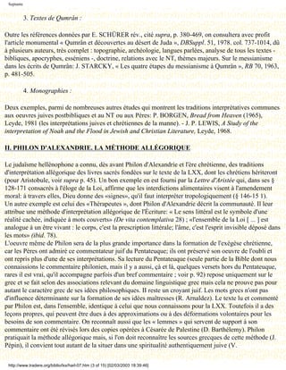 Septante


            3. Textes de Qumrân :

Outre les références données par E. SCHÜRER rév., cité supra, p. 380-469, on consultera avec profit
l'article monumental « Qumrân et découvertes au désert de Juda », DBSuppl. 51, 1978. col. 737-1014, dû
à plusieurs auteurs, très complet : topographie, archéologie, langues parlées, analyse de tous les textes -
bibliques, apocryphes, esséniens -, doctrine, relations avec le NT, thèmes majeurs. Sur le messianisme
dans les écrits de Qumrân: J. STARCKY, « Les quatre étapes du messianisme à Qumrân », RB 70, 1963,
p. 481-505.

            4. Monographies :

Deux exemples, parmi de nombreuses autres études qui montrent les traditions interprétatives communes
aux oeuvres juives postbibliques et au NT ou aux Pères: P. BORGEN, Bread from Heaven (1965),
Leyde, 1981 (les interprétations juives et chrétiennes de la manne). - J. P. LEWIS, A Siudy of the
interpretation of Noah and the Flood in Jewish and Christian Literature, Leyde, 1968.

II. PHILON D'ALEXANDRIE. LA MÉTHODE ALLÉGORIQUE

Le judaïsme hellénophone a connu, dès avant Philon d'Alexandrie et l'ère chrétienne, des traditions
d'interprétation allégorique des livres sacrés fondées sur le texte de la LXX, dont les chrétiens hériteront
(pour Aristobule, voir supra p. 45). Un bon exemple en est fourni par la Lettre d'Aristée qui, dans ses §
128-171 consacrés à l'éloge de la Loi, affirme que les interdictions alimentaires visent à l'amendement
moral: à travers elles, Dieu donne des «signes», qu'il faut interpréter tropologiquement (§ 146-15 1).
Un autre exemple est celui des «Thérapeutes », dont Philon d'Alexandrie décrit la communauté. Il leur
attribue une méthode d'interprétation allégorique de l'Écriture: « Le sens littéral est le symbole d'une
réalité cachée, indiquée à mots couverts» (De vita contemplativa 28) ; «l'ensemble de la Loi [ ... ] est
analogue à un être vivant : le corps, c'est la prescription littérale; l'âme, c'est l'esprit invisible déposé dans
les mots» (ibid. 78).
L'oeuvre même de Philon sera de la plus grande importance dans la formation de l'exégèse chrétienne,
car les Pères ont admiré ce commentateur juif du Pentateuque; ils ont préservé son oeuvre de l'oubli et
ont repris plus d'une de ses interprétations. Sa lecture du Pentateuque (seule partie de la Bible dont nous
connaissions le commentaire philonien, mais il y a aussi, çà et là, quelques versets hors du Pentateuque,
rares il est vrai, qu'il accompagne parfois d'un bref commentaire ; voir p. 92) repose uniquement sur le
grec et se fait selon des associations relevant du domaine linguistique grec mais cela ne prouve pas pour
autant le caractère grec de ses idées philosophiques. II reste un croyant juif. Les mots grecs n'ont pas
d'influence déterminante sur la formation de ses idées maîtresses (R. Arnaldez). Le texte lu et commenté
par Philon est, dans l'ensemble, identique à celui que nous connaissons pour la LXX. Toutefois il a des
leçons propres, qui peuvent être dues à des approximations ou à des déformations volontaires pour les
besoins de son commentaire. On reconnaît aussi que les « lemmes » qui servent de support à son
commentaire ont été révisés lors des copies opérées à Césarée de Palestine (D. Barthélemy). Philon
pratiquait la méthode allégorique mais, si l'on doit reconnaître les sources grecques de cette méthode (J.
Pépin), il convient tout autant de la situer dans une spiritualité authentiquement juive (V.

 http://www.tradere.org/biblio/lxx/harl-07.htm (3 of 15) [02/03/2003 18:39:46]
 