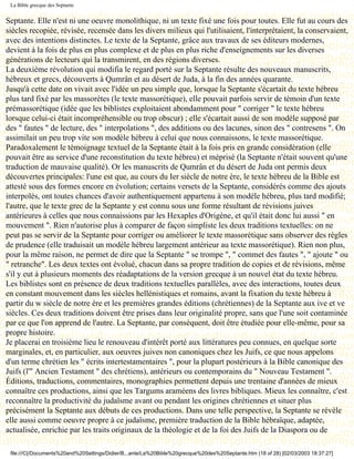 La Bible grecque des Septante


Septante. Elle n'est ni une oeuvre monolithique, ni un texte fixé une fois pour toutes. Elle fut au cours des
siècles recopiée, révisée, recensée dans les divers milieux qui l'utilisaient, l'interprétaient, la conservaient,
avec des intentions distinctes. Le texte de la Septante, grâce aux travaux de ses éditeurs modernes,
devient à la fois de plus en plus complexe et de plus en plus riche d'enseignements sur les diverses
générations de lecteurs qui la transmirent, en des régions diverses.
La deuxième révolution qui modifia le regard porté sur la Septante résulte des nouveaux manuscrits,
hébreux et grecs, découverts à Qumrân et au désert de Juda, à la fin des années quarante.
Jusqu'à cette date on vivait avec l'idée un peu simple que, lorsque la Septante s'écartait du texte hébreu
plus tard fixé par les massorètes (le texte massorétique), elle pouvait parfois servir de témoin d'un texte
prémassorétique (idée que les biblistes exploitaient abondamment pour " corriger " le texte hébreu
lorsque celui-ci était incompréhensible ou trop obscur) ; elle s'écartait aussi de son modèle supposé par
des " fautes " de lecture, des " interpolations ", des additions ou des lacunes, sinon des " contresens ". On
assimilait un peu trop vite son modèle hébreu à celui que nous connaissons, le texte massorétique.
Paradoxalement le témoignage textuel de la Septante était à la fois pris en grande considération (elle
pouvait être au service d'une reconstitution du texte hébreu) et méprisé (la Septante n'était souvent qu'une
traduction de mauvaise qualité). Or les manuscrits de Qumrân et du désert de Juda ont permis deux
découvertes principales: l'une est que, au cours du Ier siècle de notre ère, le texte hébreu de la Bible est
attesté sous des formes encore en évolution; certains versets de la Septante, considérés comme des ajouts
interpolés, ont toutes chances d'avoir authentiquement appartenu à son modèle hébreu, plus tard modifié;
l'autre, que le texte grec de la Septante y est connu sous une forme résultant de révisions juives
antérieures à celles que nous connaissions par les Hexaples d'Origène, et qu'il était donc lui aussi " en
mouvement ". Rien n'autorise plus à comparer de façon simpliste les deux traditions textuelles: on ne
peut pas se servir de la Septante pour corriger ou améliorer le texte massorétique sans observer des règles
de prudence (elle traduisait un modèle hébreu largement antérieur au texte massorétique). Rien non plus,
pour la même raison, ne permet de dire que la Septante " se trompe ", " commet des fautes ", " ajoute " ou
" retranche". Les deux textes ont évolué, chacun dans sa propre tradition de copies et de révisions, même
s'il y eut à plusieurs moments des réadaptations de la version grecque à un nouvel état du texte hébreu.
Les biblistes sont en présence de deux traditions textuelles parallèles, avec des interactions, toutes deux
en constant mouvement dans les siècles hellénistiques et romains, avant la fixation du texte hébreu à
partir du w siècle de notre ère et les premières grandes éditions (chrétiennes) de la Septante aux ive et ve
siècles. Ces deux traditions doivent être prises dans leur originalité propre, sans que l'une soit contaminée
par ce que l'on apprend de l'autre. La Septante, par conséquent, doit être étudiée pour elle-même, pour sa
propre histoire.
Je placerai en troisième lieu le renouveau d'intérêt porté aux littératures peu connues, en quelque sorte
marginales, et, en particulier, aux oeuvres juives non canoniques chez les Juifs, ce que nous appelons
d'un terme chrétien les " écrits intertestamentaires ", pour la plupart postérieurs à la Bible canonique des
Juifs (l'" Ancien Testament " des chrétiens), antérieurs ou contemporains du " Nouveau Testament ".
Éditions, traductions, commentaires, monographies permettent depuis une trentaine d'années de mieux
connaître ces productions, ainsi que les Targums araméens des livres bibliques. Mieux les connaître, c'est
reconnaître la productivité du judaïsme avant ou pendant les origines chrétiennes et situer plus
précisément la Septante aux débuts de ces productions. Dans une telle perspective, la Septante se révèle
elle aussi comme oeuvre propre à ce judaïsme, première traduction de la Bible hébraïque, adaptée,
actualisée, enrichie par les traits originaux de la théologie et de la foi des Juifs de la Diaspora ou de

 file:///C|/Documents%20and%20Settings/Didier/B...ante/La%20Bible%20grecque%20des%20Septante.htm (18 of 28) [02/03/2003 18:37:27]
 