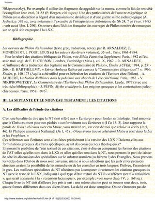 Septante

Nikiprowetzky). Par exemple, il utilise des fragments de aggadah sur la manne, comme le fait de son côté
l'évangéliste Jean en 6, 31-58 (P. Borgen, cité supra). Une des particularités de l'oeuvre exégétique de
Philon est sa discrétion à l'égard d'un messianisme davidique et d'une guerre sainte eschatologique (A.
Jaubert, p. 383 sq., avec notamment l'exemple de l'interprétation philonienne de Nb 24, 7 en Prae. 91-95
; voir aussi Mos. I, 290). On trouve dans l'édition française des ouvrages de Philon nombre de remarques
sur ce qu'il doit en propre à la LXX.

            Bibliographie.

Les oeuvres de Philon d'Alexandrie (texte grec, traduction, notes), par R. ARNALDEZ, C.
MONDÉSERT, J. POUILLOUX (et les auteurs des divers volumes), 35 vol., Paris, 1961-1984.
- Pour le relevé des citations bibliques de Philon, voir Biblia Patristica Supplément, Paris, 1982 et l'éd.
avec trad. angl. de F. H. COLSON, Londres, Cambridge (Mass.), vol. X, 1962. - R. ARNALDEZ,
«L'influence de la traduction des Septante sur le Commentaire de Philon», Études ACFEB, 1984, p. 251-
266. - D. BARTHÉLEMY, « Est-ce Hoshaya Rabba qui censura le "Commentaire allégorique"? », 1966,
Études, p. 140-173 (Aquila a été utilisé pour re-hébraïser les citations de l'Écriture chez Philon). - A.
JAUBERT, La Notion d'Alliance dans le judaïsme aux abords de l’ère chrétienne, Paris, 1963. - V.
NIKIPROWETZKY, Le Commentaire de l’Écriture chez Philon d'Alexandrie, Leyde, 1977 (avec une
très riche bibliographie). - J. PÉPIN, Mythe et allégorie. Les origines grecques et les contestations judéo-
chrétiennes, Paris, 1958, 19762.

III. LA SEPTANTE ET LE NOUVEAU TESTAMENT : LES CITATIONS

A. Les difficultés de l'étude des citations

C'est une banalité de dire que le NT s'est référé aux « Écritures » pour fonder sa théologie. Paul annonce
que le Christ est mort pour nos péchés « conformément aux Écritures » (I Co 15, 3). Jean rapporte la
parole de Jésus : «Si vous avez cru Moïse, vous m'avez cru, car c'est de moi que celui-ci a écrit» (Jn 5,
46). Et Philippe annonce à Nathanaël (Jn 1, 45) : «Nous avons trouvé celui dont Moïse a écrit dans la Loi
et les Prophètes. »
Ces références aux Écritures sont-elles faites précisément à la version des LXX ? Doivent-elles aux
formulations grecques des traits spécifiques, ayant des conséquences théologiques?
En posant le problème de l'état textuel de ces citations, c'est-à-dire en comparant les formes des citations
de l’AT telles qu'elles sont dans la LXX et telles qu'elles sont dans le NT, nous prenons le parti de laisser
de côté les discussions des spécialistes sur le substrat araméen (ou hébreu ?) des Évangiles. Nous prenons
les textes dans l'état où ils nous sont parvenus, même si nous admettons que les juifs et les premiers
chrétiens avaient la possibilité de les entendre ou de les consulter en trois langues: l'hébreu, l'araméen et
le grec. Les meilleurs spécialistes du NT n'hésitent pas à comparer directement les citations grecques du
NT avec le texte de la LXX, indiquant à quel type d'état textuel du NT ils se réfèrent (texte « antiochien
», qui serait apparenté à la « recension lucianique », par exemple ; voir supra chap. IV, p. 168 sq.).
Chaque livre du NT doit d'ailleurs être pris à part : une même citation peut se trouver sous deux, trois,
quatre formes différentes dans ces divers livres. La tâche est donc complexe. On ne s'étonnera pas de


 http://www.tradere.org/biblio/lxx/harl-07.htm (4 of 15) [02/03/2003 18:39:46]
 
