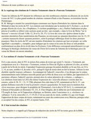 Septante

l'absence de toute synthèse sur ce sujet.

B. Le repérage des citations de l'«Ancien Testament» dans le «Nouveau Testament»

Toutes les éditions du NT donnent les références aux très nombreuses citations ou allusions de ces écrits
à ceux de l'AT. Le plus grand nombre de citations viennent d'Isaïe et des Psaumes, en troisième lieu du
Pentateuque.
B. M. Metzger a montré les caractéristiques communes aux façons d'introduire les citations dans la
Mishnah et dans les écrits du NT. Les citations sont introduites par la mention de l'« Écriture », ou de tel
groupe d'écrits (la «Loi», les « Prophètes», l'« écriture prophétique », etc.). Parfois l'indication est plus
précise et semble se référer à des sections ayant un titre : par exemple, « dans le livre de Moïse "sur le
buisson" » renvoie à Exode 3 (Mc 12, 26 et Lc 20, 37). Le livre des Actes des Apôtres donne la plus
ancienne attestation d'une numérotation des Psaumes, en renvoyant au «psaume deuxième» (en Ac 13, 33
; certains manuscrits disent «psaume premier», selon la pratique rabbinique d'unir les deux premiers
psaumes). Mais les écrits du NT ont une manière d'introduire les citations qui leur est propre: un verbe
signifiant « accomplir », «remplir», pour indiquer que la venue et les actes de Jésus se sont produits
conformément au plan divin révélé dans les Écritures. Cette différence correspond naturellement à ce qui
distingue la théologie chrétienne (la venue du Christ fut le terme de l'attente) de la théologie juive (la
venue du Messie est encore attendue).

C. Les notions d’«Ancien Testament» et de «Nouveau Testament»

Il n'y a pas encore, dans le NT, la notion d'un corpus de textes qui serait l'« Ancien » Testament, par
comparaison avec le « Nouveau » Testament, comme les Pères de l'Église se plairont à le dire, au moins
à partir de la fin du iie siècle. Cependant l'expression grecque hè palaià diathéke se lit une fois, en 2 Co
3, 14, au sens, semble-t-il, de notre «AT», puisqu'il s'agit de textes dont on fait la lecture. Ailleurs le mot
diathéke signifie toujours «alliance». Accompagné de l'adjectif « nouvelle», il ne désigne pas le corpus
néotestamentaire mais l'alliance nouvelle passée par le Père de Jésus avec ses fidèles, par opposition à l'«
ancienne» alliance, l'adjectif «ancien» prenant alors la valeur péjorative de «vétuste», « caduque ».
Les chrétiens lisent dans la LXX elle-même l'expression de « nouvelle alliance» («écrite dans les
coeurs», selon Jr 38, 31 = 31, 31 TM), plusieurs fois citée dans le NT, notamment en He 8, 13 : «en
parlant d'alliance nouvelle il rend la première vétuste» (pepalaioke). Ils lisent aussi la mention d'un
«livre nouveau», pour désigner la prophétie de l'Emmanuel, c'est-à-dire le NT (Is 8, 1), commenté par
Clément d'Alexandrie en Stromates VI, 131, 4. Chez Origène, dès le début de son Commentaire sur
l’Évangile de Jean, on lit l'opposition elliptique, au féminin, entre l'«ancienne» (s. e. «écriture» ou
«alliance» ?) et la «nouvelle» (1, 17.19.25). C'est au cours du iie siècle, semble-t-il, que s'est forgée
l'opposition de deux corpus de textes, notamment au cours des controverses avec Marcion, puisque celui-
ci acceptait l'un des corpus, le NT, et rejetait l'autre, l'AT.

D. L'état textuel des citations

Notre chapitre iv a rappelé qu'à l'époque de rédaction des écrits du NT les textes grecs de la Bible


 http://www.tradere.org/biblio/lxx/harl-07.htm (5 of 15) [02/03/2003 18:39:46]
 