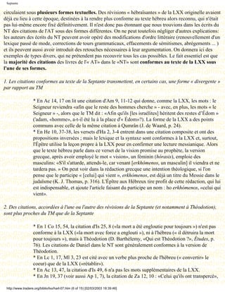 Septante

circulaient sous plusieurs formes textuelles. Des révisions « hébraïsantes » de la LXX originelle avaient
déjà eu lieu à cette époque, destinées à la rendre plus conforme au texte hébreu alors reconnu, qui n'était
pas lui-même encore fixé définitivement. Il n'est donc pas étonnant que nous trouvions dans les écrits du
NT des citations de l'AT sous des formes différentes. On ne peut toutefois négliger d'autres explications:
les auteurs des écrits du NT peuvent avoir opéré des modifications d'ordre littéraire (renouvellement d'un
lexique passé de mode, corrections de tours grammaticaux, effacements de sémitismes, abrégements ... )
et ils peuvent aussi avoir introduit des retouches nécessaires à leur argumentation. On donnera ici des
exemples de types divers, qui ne prétendent pas recouvrir tous les cas possibles. Le fait essentiel est que
la majorité des citations des livres de l'« AT» dans le «NT» sont conformes au texte de la LXX sous
l'une de ses formes.

1. Les citations conformes au texte de la Septante transmettent, en certains cas, une forme « divergente »
par rapport au TM

                   * En Ac 14, 17 on lit une citation d'Am 9, 11-12 qui donne, comme la LXX, les mots : le
                   Seigneur reviendra «afin que le reste des hommes cherche » - avec, en plus, les mots « le
                   Seigneur » -, alors que le TM dit : «Afin qu'ils [les israélites] héritent des restes d’Édom »
                   ('adam, «homme», a-t-il été lu à la place d'« Édom»?). La forme de la LXX a des points
                   communs avec celle de la même citation à Qumrân (J. de Waard, p. 24).
                   * En He 10, 37-38, les versets d'Ha 2, 3-4 entrent dans une citation composite et ont des
                   propositions inversées ; mais le lexique et la syntaxe sont conformes à la LXX et, surtout,
                   l'Épître utilise la leçon propre à la LXX pour en confirmer une lecture messianique. Alors
                   que le texte hébreu parle dans ce verset de la vision promise au prophète, la version
                   grecque, après avoir employé le mot « vision», un féminin (hórasis), emploie des
                   masculins: «S'il s'attarde, attends-le, car venant [erkhómenos, un masculin] il viendra et ne
                   tardera pas. » On peut voir dans la rédaction grecque une intention théologique, si l'on
                   pense que le participe « [celui] qui vient », erkhómenos, est déjà un titre du Messie dans le
                   judaïsme (K. J. Thomas, p. 316). L'Épître aux Hébreux tire profit de cette rédaction, qui lui
                   est indispensable, et ajoute l'article faisant du participe un nom : ho erkhómenos, «celui qui
                   vient».

2. Des citations, accordées à l'une ou l'autre des révisions de la Septante (et notamment à Théodotion),
sont plus proches du TM que de la Septante

                   * En 1 Co 15, 54, la citation d'Is 25, 8 («la mort a été engloutie pour toujours ») n'est pas
                   conforme à la LXX («la mort avec force a englouti »), ni à l'hébreu (« il détruira la mort
                   pour toujours »), mais à Théodotion (D. Barthélemy, «Qui est Théodotion ?», Études, p.
                   76). Les citations de Daniel dans le NT sont généralement conformes à la version de
                   Théodotion.
                   * En Lc 1, 17, Ml 3, 23 est cité avec un verbe plus proche de l'hébreu (« convertir» le
                   coeur) que de la LXX («rétablir»).
                   * En Ac 13, 47, la citation d'Is 49, 6 n'a pas les mots supplémentaires de la LXX.
                   * En Jn 19, 37 (voir aussi Ap 1, 7), la citation de Za 12, 10 : «Celui qu'ils ont transpercé»,

 http://www.tradere.org/biblio/lxx/harl-07.htm (6 of 15) [02/03/2003 18:39:46]
 
