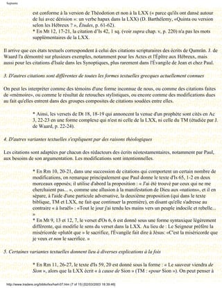 Septante


                   est conforme à la version de Théodotion et non à la LXX (« parce qu'ils ont dansé autour
                   de lui avec dérision »: un verbe hapax dans la LXX) (D. Barthélemy, «Quinta ou version
                   selon les Hébreux ? », Études, p. 61-62).
                   * En Mt 12, 17-21, la citation d’Is 42, 1 sq. (voir supra chap. v, p. 220) n'a pas les mots
                   supplémentaires de la LXX.

Il arrive que ces états textuels correspondent à celui des citations scripturaires des écrits de Qumrân. J. de
Waard l'a démontré sur plusieurs exemples, notamment pour les Actes et l'Épître aux Hébreux, mais
aussi pour les citations d'Isaïe dans les Synoptiques, plus rarement dans l'Évangile de Jean et chez Paul.

3. D'autres citations sont différentes de toutes les formes textuelles grecques actuellement connues

On peut les interpréter comme des témoins d'une forme inconnue de nous, ou comme des citations faites
de «mémoire», ou comme le résultat de retouches stylistiques, ou encore comme des modifications dues
au fait qu'elles entrent dans des groupes composites de citations soudées entre elles.

                   * Ainsi, les versets de Dt 18, 18-19 qui annoncent la venue d'un prophète sont cités en Ac
                   3, 22-23 en une forme complexe qui n'est ni celle de la LXX, ni celle du TM (étudiée par J.
                   de Waard, p. 22-24).

4. D'autres variantes textuelles s'expliquent par des raisons théologiques

Les citations sont adaptées par chacun des rédacteurs des écrits néotestamentaires, notamment par Paul,
aux besoins de son argumentation. Les modifications sont intentionnelles.

                   * En Rm 10, 20-21, dans une succession de citations qui comportent un certain nombre de
                   modifications, on remarque principalement que Paul donne le texte d'Is 65, 1-2 en deux
                   morceaux opposés; il utilise d'abord la proposition : « J'ai été trouvé par ceux qui ne me
                   cherchaient pas... », comme une allusion à la manifestation de Dieu aux «nations», et il en
                   sépare, à l'aide d'une particule adversative, la deuxième proposition (qui dans le texte
                   biblique, TM et LXX, ne fait que continuer la première), en disant qu'elle s'adresse au
                   contraire « à Israël» : «Tout le jour j'ai tendu les mains vers un peuple indocile et rebelle...
                   »
                   * En Mt 9, 13 et 12, 7, le verset d'Os 6, 6 est donné sous une forme syntaxique légèrement
                   différente, qui modifie le sens du verset dans la LXX. Au lieu de : Le Seigneur préfère la
                   miséricorde «plutôt que » le sacrifice, l'Évangile fait dire à Jésus: «C'est la miséricorde que
                   je veux et non le sacrifice. »

5. Certaines variantes textuelles donnent lieu à diverses explications à la fois

                   * En Rm 11, 26-27, le texte d'Is 59, 20 est donné sous la forme : « Le sauveur viendra de
                   Sion », alors que la LXX écrit « à cause de Sion » (TM : «pour Sion »). On peut penser à

 http://www.tradere.org/biblio/lxx/harl-07.htm (7 of 15) [02/03/2003 18:39:46]
 