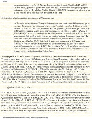 Septante

                   une contamination avec Ps 13, 7 (« qui donnera de Sion le salut d'Israël », LXX et TM).
                   On peut aussi juger que la préposition ek (« hors de ») est une faute paléographique pour
                   eis («vers», «pour») (B. Schaller, Studies Wevers, p. 201-206), ou encore que ek peut avoir
                   le sens causatif de «à cause de » (J. de Waard, p. 11 - 13).

6. Une même citation peut être donnée sous différentes formes

                   * L'Évangile de Matthieu et l'Évangile de Jean citent sous des formes différentes ce qui est
                   aux yeux des premiers chrétiens une prophétie de l'entrée à Jérusalem de Jésus, le « roi»
                   attendu. Le verset de Za 9, 9 dit, selon la LXX : «Réjouis-toi, fille de Sion ; proclame, fille
                   de Jérusalem; voici que ton roi vient pour toi, juste... ». En Mt 21, 5, on lit : « Dites à la
                   fille de Sion [cf. Is 62, 11], voici que ton roi vient pour toi... », tandis que Jn 12, 15 écrit : «
                   Ne crains pas, fille de Sion, voici que ton roi vient » (absence du pronom «pour toi»). Le
                   verset sera utilisé par Justin sous une autre forme encore, avec un futur (« viendra »,
                   Dialogue avec Tryphon 53, 3). Origène à diverses reprises montre la différence entre
                   Matthieu et Jean, et, surtout, fait allusion aux discussions avec les Juifs sur le verset
                   suivant (Commentaire sur Jean X, 163). Ces versets de Za 9, 9-10, prophétie messianique
                   pour les chrétiens, avaient en effet toutes les chances de recevoir des retouches dans les
                   diverses copies ou citations qui en étaient faites.

Bibliographie. R. G. BRACHTER, Helps for Translators, III, Old Testament Quotations in the New
Testament, Ann Arbor, Michigan, 1967 (Instrument de travail trop élémentaire : mise en deux colonnes
des citations, en trad. angl., selon les écrits du NT et selon l’AT, en indiquant si la citation est conforme
au TM ou à la LXX, mais de façon très approximative). - B. M. METZGER, Historical and Literary
Studies, Leyde, 1968 (chap. V, p. 52-63 : «The Formulas Introducing Quotations of Scripture in the New
Testament and Mishnah»). - A. SPERBER, « NT and Septuagint», JBL 59, 1940, p. 193-293 (très
important). – H. B. SWETE, Introduction, p. 381-405, « Quotations from the LXX in the NT ». - L.
VENARD, « Citations de l'Ancien Testament dans le Nouveau Testament», DBSuppl. 2, Paris, 1934, col.
23-51 (ancien, insuffisant, antérieur aux découvertes de Qumrân et à la définition des révisions kaigé). -
J. DE WAARD, A Comparative Study of the Old Testament Text in the Dead Sea Scrolls and in the New
Testament, Leyde, 1965 (étude très riche d'un grand nombre de versets, notamment « messianiques»).

            Quelques études particulières :

F. M. BRAUN, Jean le Théologien, Paris, 1964, 11, p. 3-45 (pluralité textuelle, dépendance habituelle de
la LXX ; quelques citations conformes à l'hébreu du TM). -J. C. MCCULLOUGH, « The Old Testament
Quotations in Hebrews », NTS 26, 3, 1980, p. 363-379. - E. D. FREED, Old Testament Quotations in the
Gospel of John, NTSuppl. 11, 1965. - L. CERFAUX, «Citations scripturaires et tradition textuelle dans le
livre des Actes», Aux sources de la tradition chrétienne, Mélanges... M. Goguel, Neuchâtel, Paris, 1950,
p. 43-51. - R. A. MARTIN, «Syntactical Evidence of Aramaic Sources in Acts I-XV», NTS 11, 1964-
1965, p. 38-59 (voir les autres travaux de R. A. Martin cités supra p. 235). - P. PRIGENT, L'Apocalypse
de saint Jean, Paris, 1981 (bien que toute l'Apocalypse se réfère à l’AT, on ne trouve pas de véritable


 http://www.tradere.org/biblio/lxx/harl-07.htm (8 of 15) [02/03/2003 18:39:46]
 