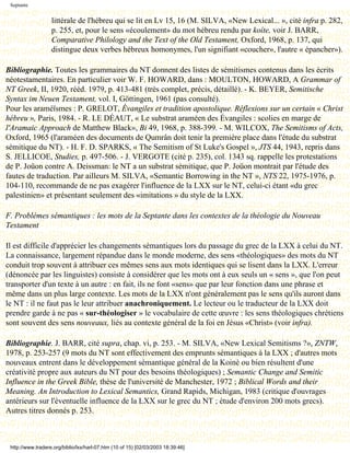 Septante


                   littérale de l'hébreu qui se lit en Lv 15, 16 (M. SILVA, «New Lexical... », cité infra p. 282,
                   p. 255, et, pour le sens «écoulement» du mot hébreu rendu par koíte, voir J. BARR,
                   Comparative Philology and the Text of the Old Testament, Oxford, 1968, p. 137, qui
                   distingue deux verbes hébreux homonymes, l'un signifiant «coucher», l'autre « épancher»).

Bibliographie. Toutes les grammaires du NT donnent des listes de sémitismes contenus dans les écrits
néotestamentaires. En particulier voir W. F. HOWARD, dans : MOULTON, HOWARD, A Grammar of
NT Greek, II, 1920, rééd. 1979, p. 413-481 (très complet, précis, détaillé). - K. BEYER, Semitische
Syntax im Neuen Testament, vol. I, Göttingen, 1961 (pas consulté).
Pour les araméïsmes : P. GRELOT, Évangiles et tradition apostolique. Réflexions sur un certain « Christ
hébreu », Paris, 1984. - R. LE DÉAUT, « Le substrat araméen des Évangiles : scolies en marge de
l'Aramaic Approach de Matthew Black», Bi 49, 1968, p. 388-399. - M. WILCOX, The Semitisms of Acts,
Oxford, 1965 (l'araméen des documents de Qumrân doit tenir la première place dans l'étude du substrat
sémitique du NT). - H. F. D. SPARKS, « The Semitism of St Luke's Gospel », JTS 44, 1943, repris dans
S. JELLICOE, Studies, p. 497-506. - J. VERGOTE (cité p. 235), col. 1343 sq. rappelle les protestations
de P. Joüon contre A. Deissman: le NT a un substrat sémitique, que P. Joüon montrait par l'étude des
fautes de traduction. Par ailleurs M. SILVA, «Semantic Borrowing in the NT », NTS 22, 1975-1976, p.
104-110, recommande de ne pas exagérer l'influence de la LXX sur le NT, celui-ci étant «du grec
palestinien» et présentant seulement des «imitations » du style de la LXX.

F. Problèmes sémantiques : les mots de la Septante dans les contextes de la théologie du Nouveau
Testament

Il est difficile d'apprécier les changements sémantiques lors du passage du grec de la LXX à celui du NT.
La connaissance, largement répandue dans le monde moderne, des sens «théologiques» des mots du NT
conduit trop souvent à attribuer ces mêmes sens aux mots identiques qui se lisent dans la LXX. L'erreur
(dénoncée par les linguistes) consiste à considérer que les mots ont à eux seuls un « sens », que l'on peut
transporter d'un texte à un autre : en fait, ils ne font «sens» que par leur fonction dans une phrase et
même dans un plus large contexte. Les mots de la LXX n'ont généralement pas le sens qu'ils auront dans
le NT : il ne faut pas le leur attribuer anachroniquement. Le lecteur ou le traducteur de la LXX doit
prendre garde à ne pas « sur-théologiser » le vocabulaire de cette œuvre : les sens théologiques chrétiens
sont souvent des sens nouveaux, liés au contexte général de la foi en Jésus «Christ» (voir infra).

Bibliographie. J. BARR, cité supra, chap. vi, p. 253. - M. SILVA, «New Lexical Semitisms ?», ZNTW,
1978, p. 253-257 (9 mots du NT sont effectivement des emprunts sémantiques à la LXX ; d'autres mots
nouveaux entrent dans le développement sémantique général de la Koinè ou bien résultent d'une
créativité propre aux auteurs du NT pour des besoins théologiques) ; Semantic Change and Semitic
Influence in the Greek Bible, thèse de l'université de Manchester, 1972 ; Biblical Words and their
Meaning. An Introduction to Lexical Semantics, Grand Rapids, Michigan, 1983 (critique d'ouvrages
antérieurs sur l'éventuelle influence de la LXX sur le grec du NT ; étude d'environ 200 mots grecs).
Autres titres donnés p. 253.



 http://www.tradere.org/biblio/lxx/harl-07.htm (10 of 15) [02/03/2003 18:39:46]
 
