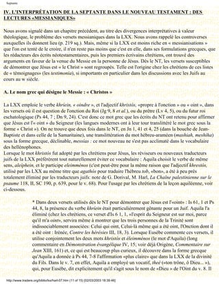 Septante

IV. L'INTERPRÉTATION DE LA SEPTANTE DANS LE NOUVEAU TESTAMENT : DES
LECTURES «MESSIANIQUES»

Nous avons signalé dans un chapitre précédent, au titre des divergences interprétatives à valeur
théologique, le problème des versets messianiques dans la LXX. Nous avons rappelé les controverses
auxquelles ils donnent lieu (p. 219 sq.). Mais, même si la LXX est moins riche en « messianisations »
que l'on est tenté de le croire, il n'en reste pas moins que c'est en elle, dans ses formulations grecques, que
les rédacteurs des écrits néotestamentaires, puis les premiers écrivains chrétiens, ont trouvé des
arguments en faveur de la venue du Messie en la personne de Jésus. Dès le NT, les versets susceptibles
de démontrer que Jésus est « le Christ » sont regroupés. Telle est l'origine chez les chrétiens de ces listes
de « témoignages» (les testimonia), si importants en particulier dans les discussions avec les Juifs au
cours au w siècle.

A. Le nom grec qui désigne le Messie : « Christos »

La LXX emploie le verbe khríein, « oindre », et l'adjectif khristós, «propre à l'onction » ou « oint », dans
les versets où il est question de l'onction du Roi (Jg 9, 8 et al.), ou du prêtre (Lv 4, 5), ou du futur roi
eschatologique (Ps 44, 7 ; Dn 9, 24). C'est donc ce mot grec que les écrits du NT ont retenu pour affirmer
que Jésus est l'« oint » du Seigneur (les langues modernes ont à leur tour translittéré le mot grec sous la
forme « Christ »). On ne trouve que deux fois dans le NT, en Jn 1, 41 et 4, 25 (dans la bouche de Jean-
Baptiste et dans celle de la Samaritaine), une translittération du mot hébreu-araméen (mashiah, meshiha)
sous la forme grecque, déclinable, messías : ce mot nouveau ne s'est pas acclimaté dans le vocabulaire
des hellénophones.
Lorsque le mot khristós fut adopté par les chrétiens pour Jésus, les réviseurs ou nouveaux traducteurs
juifs de la LXX préférèrent tout naturellement éviter ce vocabulaire : Aquila choisit le verbe de même
sens, aleíphein, et le participe eleimménos (c'est peut-être pour la même raison que l'adjectif khrestós,
utilisé par les LXX au même titre que agathós pour traduire l'hébreu tob, «bon», a été à peu près
totalement éliminé par les traducteurs juifs: note de G. Dorival, M. Harl, La Chaîne palestinienne sur le
psaume 118, II, SC 190, p. 639, pour le v. 68). Pour l'usage par les chrétiens de la leçon aquiléenne, voir
ci-dessous.

                   * Dans deux versets utilisés dès le NT pour démontrer que Jésus est l'«oint» : Is 61, 1 et Ps
                   44, 8, la présence du verbe khríein était particulièrement gênante pour un Juif. Aquila l'a
                   éliminé (chez les chrétiens, ce verset d'Is 6 1, 1, «l'esprit du Seigneur est sur moi, parce
                   qu'il m'a oint», servira même à montrer que les trois personnes de la Trinité sont
                   indissociablement associées: Celui qui oint, Celui-là même qui a été oint, l'Onction dont il
                   a été oint : Irénée, Contre les hérésies III, 18, 3). Lorsque Eusèbe commente ces versets, il
                   utilise conjointement les deux mots khristós et éleimménos (le mot d'Aquila) (long
                   commentaire en Démonstration évangélique IV, 15; voir déjà Origène, Commentaire sur
                   Jean XIII, 161) et, ce qui est beaucoup plus curieux, il découvre dans la forme grecque
                   qu'Aquila a donnée à Ps 44, 7-8 l'affirmation «plus claire» que dans la LXX de la divinité
                   du Fils. Dans le v. 7, en effet, Aquila a employé un vocatif, theé («ton trône, ô Dieu... »),
                   qui, pour Eusèbe, dit explicitement qu'il s'agit sous le nom de «Dieu » de l'Oint du v. 8. Il

 http://www.tradere.org/biblio/lxx/harl-07.htm (11 of 15) [02/03/2003 18:39:46]
 