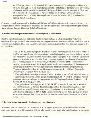 Septante


                   en déduit que, dans ce v. 8, là où la LXX répète un nominatif («voilà pourquoi Dieu, ton
                   Dieu, t'a oint», cf. He 1, 9), il serait plus conforme à l'hébreu de donner d'abord un vocatif,
                   s'adressant au Fils, ensuite un nominatif, désignant le Père : «Voilà pourquoi, ô Dieu, ton
                   Dieu t'a oint. » Le Fils, comme le Père, porte le nom de «Dieu» (Démonstration
                   évangélique IV, 15, 47-64). Voir déjà Irénée, Contre les hérésies III, 6, 1, et la même
                   lecture du v. 8 ibid. IV, 33, 11.

Ces deux exemples montrent à la fois la sensibilité des Juifs à la terminologie devenue chrétienne, et la
complexité des formes textuelles de chacun de ces versets «sensibles». Parfois les chrétiens préfèrent la
forme «juive» du texte à la forme de la LXX ancienne.

B. Versets messianiques communs aux lecturesjuives et chrétiennes

D'autres versets messianiques n'étonnent pas les lecteurs juifs de la LXX lorsque leur rédaction,
conforme à leur propre espérance messianique, ne comportait aucun mot susceptible de confusion avec le
«Christ» des chrétiens. Dans leur ensemble, les versets messianiques sont un bien commun aux juifs et
aux chrétiens.

                   * En Gn 49, 10, dans la prophétie disant que «jamais ne manquera de chef issu de Juda», la
                   LXX a interprété le mot hébreu mystérieux shiloh («jusqu'à ce que vienne shiloh») par «ce
                   qui est réservé» ou, selon d'autres manuscrits, «celui à qui [cela ?] est réservé». Le pronom
                   personnel « celui » permet de faire de ce verset une prophétie messianique, d'autant plus
                   que la forme grecque des mots suivants, l'«attente des nations» (TM : «obéissance» ?
                   Aquila : «rassemblement»), invite également à une lecture messianique. Il faut cependant
                   savoir que le mot shiloh recevait également une interprétation messianique dans les
                   Targums, à Qumrân et dans les traditions rabbiniques (note R. Le Déaut, Targum du
                   Pentateuque, I, Genèse, Paris, 1978, ad loc.).
                   * L'interprétation messianique ancienne d'Is 63, 1-6, dont la trace n'était pas restée dans le
                   Targum palestinien d'Isaïe, mais qui était supposée par Ap 19, 13 et 15 (image du Messie
                   guerrier), a été retrouvée par la comparaison avec le Targum palestinien de Gn 49, 11 : P.
                   Grelot, RB 70, 1963, p. 371-380.
                   * L'interprétation messianique de Mi 5, 2 (de Bethléem «sortira devant moi le Messie»)
                   que l'on trouve dans le Targum de Jonathan (qui utilise des traditions exégétiques très
                   anciennes) « a pu difficilement naître après l'éclosion du christianisme» (R. Le Déaut,
                   Introduction, cité supra p. 227, p. 125). Origène rapporte que les Juifs, qui avaient donné
                   un sens messianique à ce verset, auraient par la suite censuré cette interprétation (Contre
                   Celse 1, 51).

C. La constitution des recueils de témoignages messianiques

Nombreux sont les versets de l’AT cités dans le NT à titre de preuve que Jésus est bien celui «dont il
était écrit» que sa vie se déroulerait de telle ou telle manière, qu'il ferait telle ou telle action: sa naissance


 http://www.tradere.org/biblio/lxx/harl-07.htm (12 of 15) [02/03/2003 18:39:46]
 