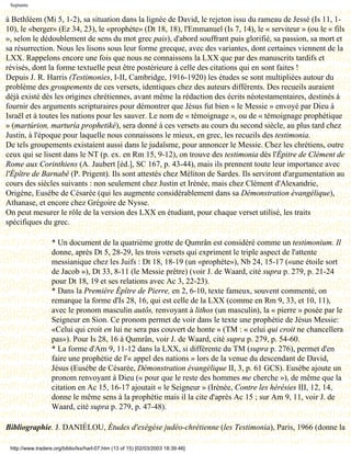 Septante

à Bethléem (Mi 5, 1-2), sa situation dans la lignée de David, le rejeton issu du rameau de Jessé (Is 11, 1-
10), le «berger» (Ez 34, 23), le «prophète» (Dt 18, 18), l'Emmanuel (Is 7, 14), le « serviteur » (ou le « fils
», selon le dédoublement de sens du mot grec pais), d'abord souffrant puis glorifié, sa passion, sa mort et
sa résurrection. Nous les lisons sous leur forme grecque, avec des variantes, dont certaines viennent de la
LXX. Rappelons encore une fois que nous ne connaissons la LXX que par des manuscrits tardifs et
révisés, dont la forme textuelle peut être postérieure à celle des citations qui en sont faites !
Depuis J. R. Harris (Testimonies, I-II, Cambridge, 1916-1920) les études se sont multipliées autour du
problème des groupements de ces versets, identiques chez des auteurs différents. Des recueils auraient
déjà existé dès les origines chrétiennes, avant même la rédaction des écrits néotestamentaires, destinés à
fournir des arguments scripturaires pour démontrer que Jésus fut bien « le Messie » envoyé par Dieu à
Israël et à toutes les nations pour les sauver. Le nom de « témoignage », ou de « témoignage prophétique
» (martúrion, marturía prophetiké), sera donné à ces versets au cours du second siècle, au plus tard chez
Justin, à l'époque pour laquelle nous connaissons le mieux, en grec, les recueils des testimonia.
De tels groupements existaient aussi dans le judaïsme, pour annoncer le Messie. Chez les chrétiens, outre
ceux qui se lisent dans le NT (p. ex. en Rm 15, 9-12), on trouve des testimonia dès l'Épitre de Clément de
Rome aux Corinthiens (A. Jaubert [éd.], SC 167, p. 43-44), mais ils prennent toute leur importance avec
l'Épître de Barnabé (P. Prigent). Ils sont attestés chez Méliton de Sardes. Ils serviront d'argumentation au
cours des siècles suivants : non seulement chez Justin et Irénée, mais chez Clément d'Alexandrie,
Origène, Eusèbe de Césarée (qui les augmente considérablement dans sa Démonstration évangélique),
Athanase, et encore chez Grégoire de Nysse.
On peut mesurer le rôle de la version des LXX en étudiant, pour chaque verset utilisé, les traits
spécifiques du grec.

                   * Un document de la quatrième grotte de Qumrân est considéré comme un testimonium. Il
                   donne, après Dt 5, 28-29, les trois versets qui expriment le triple aspect de l'attente
                   messianique chez les Juifs : Dt 18, 18-19 (un «prophète»), Nb 24, 15-17 («une étoile sort
                   de Jacob »), Dt 33, 8-11 (le Messie prêtre) (voir J. de Waard, cité supra p. 279, p. 21-24
                   pour Dt 18, 19 et ses relations avec Ac 3, 22-23).
                   * Dans la Première Épître de Pierre, en 2, 6-10, texte fameux, souvent commenté, on
                   remarque la forme d'Is 28, 16, qui est celle de la LXX (comme en Rm 9, 33, et 10, 11),
                   avec le pronom masculin autôs, renvoyant à lithos (un masculin), la « pierre » posée par le
                   Seigneur en Sion. Ce pronom permet de voir dans le texte une prophétie de Jésus Messie:
                   «Celui qui croit en lui ne sera pas couvert de honte » (TM : « celui qui croit ne chancellera
                   pas»). Pour Is 28, 16 à Qumrân, voir J. de Waard, cité supra p. 279, p. 54-60.
                   * La forme d'Am 9, 11-12 dans la LXX, si différente du TM (supra p. 276), permet d'en
                   faire une prophétie de l'« appel des nations » lors de la venue du descendant de David,
                   Jésus (Eusèbe de Césarée, Démonstration évangélique II, 3, p. 61 GCS). Eusèbe ajoute un
                   pronom renvoyant à Dieu (« pour que le reste des hommes me cherche »), de même que la
                   citation en Ac 15, 16-17 ajoutait « le Seigneur » (Irénée, Contre les hérésies III, 12, 14,
                   donne le même sens à la prophétie mais il la cite d'après Ac 15 ; sur Am 9, 11, voir J. de
                   Waard, cité supra p. 279, p. 47-48).

Bibliographie. J. DANIÉLOU, Études d'exégèse judéo-chrétienne (les Testimonia), Paris, 1966 (donne la

 http://www.tradere.org/biblio/lxx/harl-07.htm (13 of 15) [02/03/2003 18:39:46]
 
