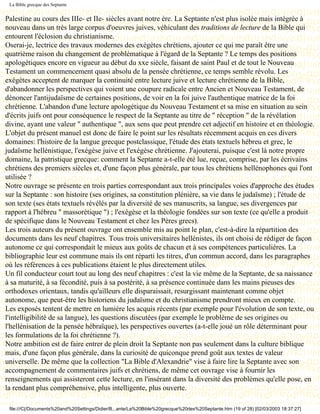 La Bible grecque des Septante


Palestine au cours des IIIe- et IIe- siècles avant notre ère. La Septante n'est plus isolée mais intégrée à
nouveau dans un très large corpus d'oeuvres juives, véhiculant des traditions de lecture de la Bible qui
entourent l'éclosion du christianisme.
Oserai-je, lectrice des travaux modernes des exégètes chrétiens, ajouter ce qui me paraît être une
quatrième raison du changement de problématique à l'égard de la Septante ? Le temps des positions
apologétiques encore en vigueur au début du xxe siècle, faisant de saint Paul et de tout le Nouveau
Testament un commencement quasi absolu de la pensée chrétienne, ce temps semble révolu. Les
exégètes acceptent de marquer la continuité entre lecture juive et lecture chrétienne de la Bible,
d'abandonner les perspectives qui voient une coupure radicale entre Ancien et Nouveau Testament, de
dénoncer l'antijudaïsme de certaines positions, de voir en la foi juive l'authentique matrice de la foi
chrétienne. L'abandon d'une lecture apologétique du Nouveau Testament et sa mise en situation au sein
d'écrits juifs ont pour conséquence le respect de la Septante au titre de " réception " de la révélation
divine, ayant une valeur " authentique ", aux sens que peut prendre cet adjectif en histoire et en théologie.
L'objet du présent manuel est donc de faire le point sur les résultats récemment acquis en ces divers
domaines: l'histoire de la langue grecque postclassique, l'étude des états textuels hébreu et grec, le
judaïsme hellénistique, l'exégèse juive et l'exégèse chrétienne. J'ajouterai, puisque c'est là notre propre
domaine, la patristique grecque: comment la Septante a-t-elle été lue, reçue, comprise, par les écrivains
chrétiens des premiers siècles et, d'une façon plus générale, par tous les chrétiens hellénophones qui l'ont
utilisée ?
Notre ouvrage se présente en trois parties correspondant aux trois principales voies d'approche des études
sur la Septante : son histoire (ses origines, sa constitution plénière, sa vie dans le judaïsme) ; l'étude de
son texte (ses états textuels révélés par la diversité de ses manuscrits, sa langue, ses divergences par
rapport à l'hébreu " massorétique ") ; l'exégèse et la théologie fondées sur son texte (ce qu'elle a produit
de spécifique dans le Nouveau Testament et chez les Pères grecs).
Les trois auteurs du présent ouvrage ont ensemble mis au point le plan, c'est-à-dire la répartition des
documents dans les neuf chapitres. Tous trois universitaires hellénistes, ils ont choisi de rédiger de façon
autonome ce qui correspondait le mieux aux goûts de chacun et à ses compétences particulières. La
bibliographie leur est commune mais ils ont réparti les titres, d'un commun accord, dans les paragraphes
où les références à ces publications étaient le plus directement utiles.
Un fil conducteur court tout au long des neuf chapitres : c'est la vie même de la Septante, de sa naissance
à sa maturité, à sa fécondité, puis à sa postérité, à sa présence continuée dans les mains pieuses des
orthodoxes orientaux, tandis qu'ailleurs elle disparaissait, resurgissant maintenant comme objet
autonome, que peut-être les historiens du judaïsme et du christianisme prendront mieux en compte.
Les exposés tentent de mettre en lumière les acquis récents (par exemple pour l'évolution de son texte, ou
l'intelligibilité de sa langue), les questions discutées (par exemple le problème de ses origines ou
l'hellénisation de la pensée hébraïque), les perspectives ouvertes (a-t-elle joué un rôle déterminant pour
les formulations de la foi chrétienne ?).
Notre ambition est de faire entrer de plein droit la Septante non pas seulement dans la culture biblique
mais, d'une façon plus générale, dans la curiosité de quiconque prend goût aux textes de valeur
universelle. De même que la collection "La Bible d'Alexandrie" vise à faire lire la Septante avec son
accompagnement de commentaires juifs et chrétiens, de même cet ouvrage vise à fournir les
renseignements qui assisteront cette lecture, en l'insérant dans la diversité des problèmes qu'elle pose, en
la rendant plus compréhensive, plus intelligente, plus ouverte.

 file:///C|/Documents%20and%20Settings/Didier/B...ante/La%20Bible%20grecque%20des%20Septante.htm (19 of 28) [02/03/2003 18:37:27]
 