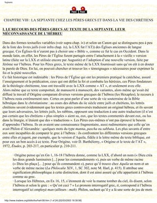 Septante




CHAPITRE VIII : LA SEPTANTE CHEZ LES PÈRES GRECS ET DANS LA VIE DES CHRÉTIENS

I. LE RECOURS DES PÈRES GRECS AU TEXTE DE LA SEPTANTE. LEUR
MÉCONNAISSANCE DE L’HÉBREU

Dans des formes textuelles variables (voir supra chap. iv) et selon un Canon qui se distinguera peu à peu
de la liste des livres juifs (voir infra chap. ix), la LXX fut l’AT)) des Églises anciennes de langue
grecque. Ces Églises-là n’eurent pas à choisir une « Bible », comme ce fut le cas en Occident. Dans le
monde latin, en effet, les Pères de l’Église furent partagés entre l’attachement à la « vieille » version
latine (faite sur la LXX et utilisée encore par Augustin) et l’adoption d’une nouvelle version, faite par
Jérôme sur l’hébreu. Pour les Pères grecs, le texte même de la LXX fournissait sans qu’on eût à en douter
la parole de Dieu. En lui, on pouvait chercher et trouver les « témoignages » nécessaires pour exprimer la
foi et la piété nouvelles.
Ce fait historique est indéniable : les Pères de l’Église qui ont les premiers pratiqué la catéchèse, assuré
l’enseignement et la prédication, ceux qui ont défini la foi et combattu les hérésies, ces Pères fondateurs
de la théologie chrétienne, tous ont travaillé avec la LXX comme « AT », et seulement avec elle.
Alors même que ce texte comportait, de manuscrit à manuscrit, des variantes, alors même qu’avait été
diffusé le travail d’Origène comparant diverses versions grecques de l’hébreu (les Hexaples), le recours à
l’hébreu resta extrêmement rare. Certes on peut parler d’une sorte de vie souterraine de la Bible
hébraïque dans le christianisme : au cours des débats du iie siècle entre juifs et chrétiens, les lettrés
chrétiens savent évidemment que les textes grecs controversés traduisent un original hébreu, et ils savent
que leurs adversaires, les lettrés juifs, les rabbins, opposent une traduction à une autre traduction (il n’est
pas certain que les chrétiens « plus simples » aient su, eux, que les textes commentés devant eux, ou lus
dans la liturgie, n’étaient que des « traductions ». Les Pères eux-mêmes n’ont pas éprouvé le besoin
d’apprendre l’hébreu. Ils en avaient une connaissance fragmentaire, aussi rudimentaire que celle qu’en
avait Philon d’Alexandrie : quelques mots du type manna, pascha ou sabbata. Les plus savants d’entre
eux sont incapables de comparer le grec à l’hébreu : ils confrontent les différentes versions grecques
entre elles et jugent, par exemple, que la version d’Aquila, fidèle à la lettre même du texte biblique, est
pour eux un bon accès à ce texte. Pour Origène, voir D. Barthélemy, « Origène et le texte de l’AT »,
1972, Études, p. 203-217, en particulier p. 210-211.

            · Origène pense qu’en Gn 1, 16-18 l’hébreu donne, comme la LXX, d’abord un nom (« Dieu créa
            les deux grands luminaires [...] pour les commandements »), puis un verbe de même racine
            (« Dieu les plaça [.. .] pour qu’ils commandent »), parce qu’il trouve chez Aquila un nom et un
            verbe de même racine (La Philocalie XIV, 1, SC 302, note M. Harl, p. 415). Il attribue une
            signification philosophique à cette distinction, dont il est ainsi assuré qu’elle appartient à l’hébreu
            comme au grec.
            · Lorsque les Hébreux, en Ex 16, 15, s’étonnent de voir la manne tomber du ciel, ils disent, selon
            l’hébreu et selon le grec : « Qu’est ceci ? » Le pronom interrogatif grec, ti, correspond à l’hébreu
            interrogatif ici employé man (ailleurs : mah). Philon, sachant qu’il y a là une sorte de jeu de mots

 http://www.tradere.org/biblio/lxx/harl-08.htm (1 of 24) [02/03/2003 18:39:56]
 