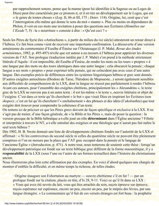 Septante

            par rapprochement sonore, pense que la manne (pour lui identifiée à la Sagesse ou au Logos de
            Dieu) peut être caractérisée par ce pronom ti, et il en tire un développement sur le Logos, qui est
            « le genre de toutes choses » (Leg. II, 86 et III, 175 ; Deter. 118). Origène, lui, croit que c’est
            l’interrogation elle-même qui donne le sens du mot « manne ». Plus ou moins en dépendance de
            Philon, il voit en ces mots une invitation à poser des questions aux Écritures (Homélies sur
            l’Exode 7, 5) : la « nourriture » consiste à dire : « Qu’est ceci ? »

Seuls les Pères de Syrie (les «Antiochiens », à partir du milieu du ive siècle) attesteront un retour direct à
l’hébreu. Ce fait bien connu vient de recevoir une importante confirmation. La découverte d’une version
arménienne du commentaire d’Eusèbe d’Émèse sur l’Octateuque (J. P. Mahé, Revue des études
arméniennes, 1982, p. 495-497) révèle que cet auteur a eu recours à l’hébreu pour apprécier les diverses
versions de l’AT. Son prologue (traduction inédite par J. P. Mahé) s’en prend à la méthode strictement
littérale d’Aquila : il est impossible, dit Eusèbe d’Émèse, de rendre les mots ou les tours « propres » à
une langue par des mots ou des tours identiques dans une autre langue ; cela obscurcit la pensée ; chaque
langue a ses mots « propres » pour exprimer telle pensée, qui ne coïncident pas avec ceux d’une autre
langue. Des exemples précis de différences entre les systèmes linguistiques hébreu et grec sont donnés.
D’autres exégètes antiochiens (Diodore de Tarse, Théodore de Mopsueste...) seront également sensibles
aux difficultés de compréhension de la LXX, dont la langue ne réussit pas parfaitement à rendre l’hébreu.
Avant ces auteurs, pour l’ensemble des exégètes chrétiens, principalement les « Alexandrins », le texte
grec de la LXX ne renvoie pas à un autre texte : il est lui-même « le texte », oeuvre littéraire et objet de
l’exégèse. C’est dans ce texte qu’ils cherchent « le but » que visait Dieu en inspirant les Écritures (son
skopos) ; c’est en lui qu’ils cherchent l’« enchaînement » des phrases et des idées (l’akolouthia) que tout
exégète doit trouver pour comprendre la cohérence d’un texte.
On tentera ici de préciser ce que les Pères grecs doivent de façon spécifique et exclusive à la LXX. Il ne
s’agit pas de traiter, d’une façon générale, de « la Bible et les Pères », mais de poser la question : la
version grecque de la Bible hébraïque a-t-elle joué un rôle déterminant dans l’Église ancienne ? Filtrée
et interprétée à travers le NT, a-t-elle entraîné des exégèses et une théologie que n’aurait pas fait naître le
seul texte hébreu ?
Dès 1902, H. B. Swete donnait une liste de développements chrétiens fondés sur l’autorité de la LXX et
affirmait : « Ni les controverses du second siècle ni celles du quatrième siècle ne peuvent être pleinement
comprises si l’on ne mesure pas la place que l’AT grec occupait dans la pensée et le langage de
l’ancienne Église » (Introduction, p. 471). A notre tour, nous tenterons de soutenir cette thèse : lorsqu’un
développement patristique est fondé sur un texte biblique grec différent de la forme massorétique, il y a
responsabilité de la LXX (sous l’une ou l’autre de ses formes textuelles) dans l’histoire du christianisme
ancien.
Nous illustrerons plus loin cette affirmation par des exemples. En voici d’abord quelques-uns chargés de
montrer d’emblée la difficulté, et en même temps la richesse, de telles études.

            · Origène inaugure son Exhortation au martyre — oeuvre chrétienne s’il en fut ! — par un
            prologue fondé sur la citation, placée en tête, d’Is 28, 9-11. Voici ce qu’il lit dans sa LXX :
            « Vous qui avez été sevrés du lait, vous qui êtes arrachés du sein, reçois épreuve sur épreuve,
            reçois espérance sur espérance, encore un peu, encore un peu, par le mépris des lèvres, par une
            langue étrangère. » Le commentaire qu’il fait de ces versets étranges est fort beau : la prophétie

 http://www.tradere.org/biblio/lxx/harl-08.htm (2 of 24) [02/03/2003 18:39:56]
 