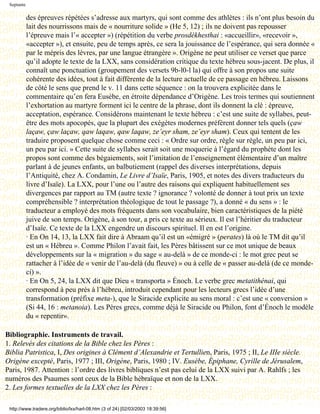 Septante

            des épreuves répétées s’adresse aux martyrs, qui sont comme des athlètes : ils n’ont plus besoin du
            lait des nourrissons mais de « nourriture solide » (He 5, 12) ; ils ne doivent pas repousser
            l’épreuve mais l’« accepter ») (répétition du verbe prosdékhesthai : «accueillir», «recevoir »,
            «accepter »), et ensuite, peu de temps après, ce sera la jouissance de l’espérance, qui sera donnée «
            par le mépris des lèvres, par une langue étrangère ». Origène ne peut utiliser ce verset que parce
            qu’il adopte le texte de la LXX, sans considération critique du texte hébreu sous-jacent. De plus, il
            connaît une ponctuation (groupement des versets 9b-l0-l la) qui offre à son propos une suite
            cohérente des idées, tout à fait différente de la lecture actuelle de ce passage en hébreu. Laissons
            de côté le sens que prend le v. 11 dans cette séquence : on la trouvera explicitée dans le
            commentaire qu’en fera Eusèbe, en étroite dépendance d’Origène. Les trois termes qui soutiennent
            l’exhortation au martyre forment ici le centre de la phrase, dont ils donnent la clé : épreuve,
            acceptation, espérance. Considérons maintenant le texte hébreu : c’est une suite de syllabes, peut-
            être des mots apocopés, que la plupart des exégètes modernes préfèrent donner tels quels (çaw
            laçaw, çaw laçaw, qaw laqaw, qaw laqaw, ze’eyr sham, ze’eyr sham). Ceux qui tentent de les
            traduire proposent quelque chose comme ceci : « Ordre sur ordre, règle sur règle, un peu par ici,
            un peu par ici. » Cette suite de syllabes serait soit une moquerie à l’égard du prophète dont les
            propos sont comme des bégaiements, soit l’imitation de l’enseignement élémentaire d’un maître
            parlant à de jeunes enfants, un balbutiement (rappel des diverses interprétations, depuis
            l’Antiquité, chez A. Condamin, Le Livre d’Isaïe, Paris, 1905, et notes des divers traducteurs du
            livre d’Isaïe). La LXX, pour l’une ou l’autre des raisons qui expliquent habituellement ses
            divergences par rapport au TM (autre texte ? ignorance ? volonté de donner à tout prix un texte
            compréhensible ? interprétation théologique de tout le passage ?), a donné « du sens » : le
            traducteur a employé des mots fréquents dans son vocabulaire, bien caractéristiques de la piété
            juive de son temps. Origène, à son tour, a pris ce texte au sérieux. Il est l’héritier du traducteur
            d’Isaïe. Ce texte de la LXX engendre un discours spirituel. Il en est l’origine.
            · En On 14, 13, la LXX fait dire à Abraam qu’il est un «émigré » (perates) là où le TM dit qu’il
            est un « Hébreu ». Comme Philon l’avait fait, les Pères bâtissent sur ce mot unique de beaux
            développements sur la « migration » du sage « au-delà » de ce monde-ci : le mot grec peut se
            rattacher à l’idée de « venir de l’au-delà (du fleuve) » ou à celle de « passer au-delà (de ce monde-
            ci) ».
            · En On 5, 24, la LXX dit que Dieu « transporta » Énoch. Le verbe grec metatithénai, qui
            correspond à peu près à l’hébreu, introduit cependant pour les lecteurs grecs l’idée d’une
            transformation (préfixe meta-), que le Siracide explicite au sens moral : c’est une « conversion »
            (Si 44, 16 : metanoia). Les Pères grecs, comme déjà le Siracide ou Philon, font d’Énoch le modèle
            du « repentir».

Bibliographie. Instruments de travail.
1. Relevés des citations de la Bible chez les Pères :
Biblia Patristica, I, Des origines à Clément d’Alexandrie et Tertullien, Paris, 1975 ; II, Le IIIe siècle.
Origène excepté, Paris, 1977 ; III, Origène, Paris, 1980 ; IV. Eusèbe, Épiphane, Cyrille de Jérusalem,
Paris, 1987. Attention : l’ordre des livres bibliques n’est pas celui de la LXX suivi par A. Rahlfs ; les
numéros des Psaumes sont ceux de la Bible hébraïque et non de la LXX.
2. Les formes textuelles de la LXX chez les Pères :

 http://www.tradere.org/biblio/lxx/harl-08.htm (3 of 24) [02/03/2003 18:39:56]
 