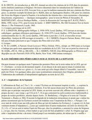 Septante

H. B. SWETE, An introduction, p. 406-432, donnait un relevé de citations de la LXX dans les premiers
écrits chrétiens (antérieurs à Origène). On trouve désormais dans les introductions de l’édition de
Göttingen aux livres de la LXX, livre par livre, ce que la tradition manuscrite doit aux citations des Pères
grecs. Le premier exemple fut donné par A. Rahlfs, dans ses Septuaginta-Studien, I-III, pour les citations
des livres des Règnes et pour le Psautier, à la recherche des témoins des « trois recensions » (lucianique,
hésychienne. origénienne). — Quelques monographies : pour le texte de Philon d’Alexandrie, D.
BARTHÉLEMY, «Est-ce Hoshaya Rabba... » (avec la discussion de l’ouvrage de P. KATZ, Philo’s
Bible, 1950, voir p. 273) ; pour le texte de Justin : J. SMIT SIBINGA, The Old Testament Text of Justin
Martyr, I. The Pentateuch, Leyde, 1963.
3. L’exégèse patristique de la LXX :
P. E. LANGEVIN, Bibliographie biblique. I, 1930-1970, Laval, Québec, 1972 (revues et ouvrages
catholiques ; quelques références patristiques) ; II, 1930-1975, Laval, Québec, 1978 (hors des limites
confessionnelles du t I) ; III, Laval, Québec, 1985 (mise à jour des t. I et II. et nouvelles revues
dépouillées. Analyse de 450 ouvrages et recueils). — H. J. SIEBEN, Exegesis Patrum, Rome, 1983 (mais
très peu d’études précisent ce que l’exégèse des Pères doit à la LXX).
4. Lexique :
G. W. H. LAMPE, A Patristic Greek Lexicon (=PGL), Oxford, 1961s., réimpr. en 1968 (mais ce Lexique
n’indique pas quels mots appartenaient déjà au vocabulaire de la LXX. Voir sur ce point les réserves de
M. HARL, JTS 14, 1963, p. 406-420). — H. J. SIEBEN, VOCES. Eine Bibliographie zu Wörtern und
Begriffen aus der Patristik (1918-1978), Berlin, New York, 1980 (même remarque).

II. LES THÉORIES DES PÈRES GRECS SUR LE TEXTE DE LA SEPTANTE

On peut résumer en quelques mots l’opinion des premiers Pères sur le texte même de la LXX, qui est
1’ « Écriture» : ce texte est divinement inspiré ; il est obscur et de style pauvre (mais il contient des
mystères et peut révéler sa « gloire ») ; il a une unité qui relie chaque détail à l’ensemble ; tout en lui
parle du Christ. Ces quelques idées, peu à peu systématisées notamment chez Origène, président à
l’élaboration des méthodes d’interprétation appliquées au texte de la LXX.

A. L’ « inspiration» de la Septante

L’affirmation de Paul, en 2 Tm 3, 16 : « toute l’Écriture est divinement inspirée et utile... », exprime la
foi commune aux juifs et aux premiers chrétiens. Il ne fait aucun doute pour les Pères des premiers
siècles que ce principe vaut pour la LXX. Irénée, en un texte souvent cité, affirme cette « inspiratio » à
propos du mot « une vierge » qu’il lit en Is 7, 14 et que contestent les juifs (controverse traditionnelle à
propos de neânis-parthénos, attestée depuis Justin : D. Barthélemy, « Origène et le texte de l’Ancien
Testament », Études, p. 206). Il raconte la légende de la traduction miraculeuse et ajoute que « même les
païens reconnurent que les Écritures avaient été traduites sous l’inspiration de Dieu ». « Puisque c’est
avec tant de vérité et par une telle grâce de Dieu qu’ont été traduites les Écritures [...], ajoute-t-il, ils font
vraiment montre d’impudence [...] ceux qui veulent faire d’autres traductions »(Contre les hérésies III,
21, l-3). « C’est un seul et même Esprit de Dieu qui, chez les prophètes, a annoncé la venue du Seigneur
[...] et qui, chez les Anciens, a bien traduit ce qui avait été bien prophétisé » (ibid. 4). Origène juge que
cette « inspiration divine » du texte s’étend jusqu’à ses moindres parties, de même que le « souffle »

 http://www.tradere.org/biblio/lxx/harl-08.htm (4 of 24) [02/03/2003 18:39:57]
 