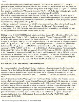 Septante

divin anime la moindre partie de l’univers (Philocalie I, l-7 = Traité des principes IV, 1, 1-7). Ces
premiers exégètes, cependant, savent qu’il ne faut pas s’en tenir à la matérialité des mots (les léxeis, les
psilai phônai, les onomata), car à partir de l’ambiguïté des mots on peut perdre le « signifié », comme le
font les gnostiques (Clément d’Alexandrie, Stromates VII, 96, 5-97, 4). La règle est de décrypter dans le
moindre détail « ce qui est propre et convenable » pour le Seigneur Dieu (ibid.).
Plus tard, au cours de sa controverse contre Eunome, Grégoire de Nysse précisera de même que, si la
« lettre » du texte biblique est réellement « inspirée », la matérialité des mots peut être changée : on peut
discuter diverses traductions car les mots-résultent de choix humains (M. Canévet, Grégoire de Nysse et
l’herméneutique biblique, Paris, 1983, p. 66-67).
A l’époque moderne, l’ « inspiration » de la LXX est encore un sujet de débats entre les théologiens. Ils
posent la question : qu’est-ce que la « forme originale » de l’Écriture ? Qu’est-ce que le texte
« authentique » de la Bible ? Certains remettent en valeur la doctrine des Pères : est « inspiré » le texte
qu’une communauté croyante reçoit comme venant de Dieu.

Bibliographie. D. BARTHÉLEMY, trois articles repris dans Études : L’ « AT mûri...», 1965 ; « La place
de la Septante dans l’Église », 1967 ; « Origène et le texte de l’Ancien Testament », 1972. — P.
BENOIT, « La Septante est-elle inspirée ? », Festschrift Meinertz, 1951, repris dans son recueil d’articles
Exégèse et Théologie, I, 1961, p. 3-12 ; « L’inspiration des LXX d’après les Pères », Mélanges de Lubac,
Paris, 1963, p. 169-187. — M. CIMOSA, « La Traduzione greca dei LXX. Dibattito sull’ispirazione »,
Salesianum 46, 1984, p. 1-12. — F. DREYFUS, « L’inspiration de la LXX : quelques difficultés à
surmonter », RSPT 49, 1965, p. 210-220. — A. M. DUBARLE, « Note conjointe sur l’inspiration de la
LXX », RSPT 49, 1965, p. 221-229, repris dans S. JELLICOE, Studies, p. 572-579. — P. GRELOT,
« Sur l’inspiration et la canonicité de la LXX », Sciences ecclésiastiques 16, 1964, p. 387-418. — Autres
références ap. S. SABUGAL, cité p. 222, p. 342-343, et voir déjà H. B. SWETE, Introduction, p. 462-
463. Pour la controverse chez les latins, voir O. WERMELINGER, « Le Canon des latins au temps de
Jérôme et d’Augustin », J.-D. KAESTLI, O. WERMELINGER, Le Canon, p. 153-210.

B. L’obscurité et la « pauvreté » du texte de la Septante

Le « manque de clarté » (asapheia) de l’Écriture est dénoncé à date ancienne par les chrétiens qui en
trouvent l’aveu dans la Bible elle-même. Les Pères citent par exemple Pr 1, 6, pour affirmer la présence
dans les textes de « paraboles», de « paroles obscures » et d’ « énigmes». D’autres versets bibliques
annoncent des « mystères ». Le verset de Tobit 12, 7 conseille : « II est beau de cacher les mystères du
roi. »
Justin, Clément d’Alexandrie, Origène, plus tard Jean Chrysostome, justifient cette obscurité par des
raisons religieuses (par exemple : les mystères de Dieu ne doivent pas être révélés à ceux qui ne sont pas
prêts à les recevoir), plutôt que par des considérations sur les difficultés qu’eurent les traducteurs à passer
de l’hébreu au grec. Clément, toutefois, souligne le caractère « ethnique » propre à la langue hébraïque ;
il est sensible aux particularités littéraires du style biblique « prophétique » (Stromates VI, 129-130).
Pour Origène, la « pauvreté » que les païens méprisent dans le style biblique (eutéleia) est analogue à la
pauvreté apparente de l’homme Jésus : comme celle-ci, elle peut révéler sa « gloire » à qui sait la
comprendre (Origène, Contre Celse, extraits donnés dans La Philocalie, XV, SC 302, avec les
commentaires de M. Harl).

 http://www.tradere.org/biblio/lxx/harl-08.htm (5 of 24) [02/03/2003 18:39:57]
 