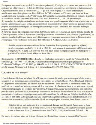 Septante

En réponse au caractère secret de l’Écriture (son epikrupsis), l’exégète — et même tout lecteur — doit
pratiquer un «décryptage » : il doit lire l’Écriture selon son sens secret, « secrètement » (kekrumménos).
Origène commente ainsi le verset de Jr 13, 17, qu’il lit selon le grec, « si vous n’entendez pas
secrètement, votre âme pleurera », bien différent du TM : « si vous ne l’écoutez pas, dans les lieux
secrets mon âme pleurera... ». Le Ve Stromate de Clément d’Alexandrie est largement consacré à justifier
le caractère « caché » des textes bibliques. Voir aussi Stromates VI, 124-126, par exemple.
Il y aura chez les exégètes antiochiens une importance plus grande accordée à la lecture « historique », et
même « ethnologique », des textes, ce que montrent notamment leurs observations sur quelques termes
propres aux réalités hébraïques. Ils remarquent davantage ce que l’obscurité doit aux faits de langue
propres à la LXX.
A partir du travail de comparaison qu’avait fait Origène dans ses Hexaples, un auteur comme Eusèbe de
Césarée pourra se référer à Symmaque dont il juge certaines traductions « plus claires » (saphésteron), et
même à Aquila (leukóteron, même sens). On trouve ces remarques notamment dans sa Démonstration
évangélique (voir l’index des mots grecs de l’édition de I. A. Heikel, GCS, s.v. leukós).

            · Eusèbe exprime son enthousiasme devant la manière dont Symmaque a parlé du « [Dieu]
            caché », kruphaios, en Is 45, 15, là où la LXX dit : « et nous ne le savions pas » (Démonstration
            évangélique V, 4, 226). (On trouvera plus loin deux autres exemples du goût des Pères pour le
            qualificatif « caché » donné à Dieu ou à son Fils.)

Bibliographie. D. BARTHÉLEMY, » Eusèbe ..., Études (en particulier » motifs de l’obscurité de la
Septante», p. 184-190). — M. HARL, »Origène et les interprétations patristiques grecques de
l’ ‘obscurité’ biblique , VC 36, 1982, p. 334-371. — A. LE BOULLUEC, CLÉMENT D’ALEXANDRIE,
Les Stromates, Stromate V, t. 1, texte ; t. II commentaire, SC 278-279, Paris, 1981.

C. L’unité du texte biblique

L’unité du texte biblique a d’abord été affirmée, au cours du IIe siècle, par Justin et par Irénée, contre
Marcion et les gnostiques, qui opéraient des choix parmi les textes bibliques (A. Le Boulluec). Clément
et Origène ont à leur tour mis en lumière non pas seulement l’unité des deux « testaments » mais une
unité interne, en quelque sorte organique, de leur ensemble : les Écritures forment un tout (un « corps »)
où la moindre parcelle est solidaire de l’ensemble. Chaque détail, jusqu’au moindre iota, a un sens utile
pour les autres parties du texte, un sens qui se découvre par l’étude des relations d’un texte avec tous les
autres textes. Les images organiques ont particulièrement bien été utilisées par Origène (La Philocalie,
M. Harl, p. 115-116). Cette conception d’une interprétation globalisante coexiste paradoxalement avec
une extrême attention accordée au moindre détail, au mot pris pour lui-même, hors de son contexte.

            · Origène fait un sort particulier à la préposition ek dans ce que Dieu dit à Adam après la faute :
            « Tu es devenu comme l’un d’entre nous », heîs ex hemon (Gn 3, 22) : cela évoque celui qui est
            « sorti » du monde divin (Commentaire sur Jean XXXII, 233 ; Homélies sur Ézéchiel 1, 9).

On trouve les mêmes idées sur le texte biblique chez les rabbins, comme le montrent les Targums :


 http://www.tradere.org/biblio/lxx/harl-08.htm (6 of 24) [02/03/2003 18:39:57]
 