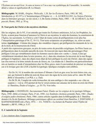Septante

l’Écriture est un seul livre ; le sens se trouve si l’on a une vue synthétique de l’ensemble ; le moindre
détail a valeur et signification (R. Le Déaut).

Bibliographie. M. HARL, Origène. Philocalie, 1.20, Sur les Écritures, Paris, 1983, SC 302,
Introduction, p. 42-157 (« L’herméneutique d’Origène »). — A. LE BOULLUEC, La Notion d’hérésie
dans la littérature grecque. iie-iiie siècle, t. I, De Justin à Irénée, Paris, 1985. — R. LE DÉAUT, La Nuit
pascale, Rome, 1963. p. 58 sq.

D. Tout parle du Christ et des mystères chrétiens

Dès les origines, dès le NT, il est entendu que toutes les Écritures antérieures, la Loi, les Prophètes, les
Écrits, avaient pour fonction d’annoncer le Christ et ses mystères, le salut des hommes, la constitution de
l’Église, les sacrements. Le Christ y a été l’objet de toutes sortes de préfigurations (voir plus bas
l’interprétation patristique d’Os 12, 10-11). Tout texte scripturaire est prophétique, ou, selon un autre
terme, typologique : il donne des images, des «modèles» (tupos), qui préfigurent les moments de la vie,
de la mort, de la résurrection du Christ.
A partir des expressions grecques, au prix de toutes sortes de procédés exégétiques, les Pères lisent ces
préfigurations dans la moindre parcelle du texte. Ils trouvent des tupoi dans des personnages (Noé
préfigure Celui qui véritablement réunit les hommes sauvés dans son « arche » ; Josué, Celui qui
véritablement introduisit dans la terre promise, etc.) ; dans des situations (la traversée de la mer Rouge
préfigure le baptême) ; dans des objets (tout objet de bois préfigure la croix du Christ) ; dans des signes
(un iôta renvoie à la lettre initiale du nom de Jésus), etc. Les études de J. Daniélou ont particulièrement
mis en lumière ce mode d’interprétation chez les Pères grecs, mais il conviendrait de préciser en chaque
cas si le lexique grec des LXX a facilité la typologie. Quelques exemples sont célèbres.

            · En Gn 14, 14, le nombre des serviteurs d’Abraam s’écrit en grec avec les trois lettres iota, eta,
            taû, qui forment le début du nom de Jésus suivi du signe de la croix (note ad loc. dans M. Harl,
            Bible d’Alexandrie, I, et PGL s. y. Taû).
            · En Dt 28, 66, l’emploi du verbe krémasthai, de sens ambigu (« être suspendu » ou « être en
            suspens » : voir p. 252) permet de lire le verset comme une annonce de la mise en croix du Christ
            (J. Daniélou, Études d’exégèse..., p. 53-75). Voir infra.

Bibliographie. J. DANIÉLOU, Sacramentum Futuri. Études sur les origines de la typologie biblique,
Paris, 1950 ; Bible et Liturgie, Paris, 2e éd., 1958 ; Les Symboles chrétiens primitifs, Paris, 1961 ; Études
d’exégèse judéo-chrétienne, Paris, 1966 ; autres articles signalés dans la bibliographie de J. Daniélou
donnée à la fin de Epektasis, Mélanges patristiques offerts au cardinal Jean Daniélou, J. FONTAINE, C.
KANNENGIESSER (éd.), Paris, 1972. — J-L. VESCO, « La lecture du Psautier selon l’Épître de
Barnabé », RB 93, 1986, p. 5-37.

E. L’autorité de la Septante

1. Les citations dans l’argumentation

 http://www.tradere.org/biblio/lxx/harl-08.htm (7 of 24) [02/03/2003 18:39:57]
 