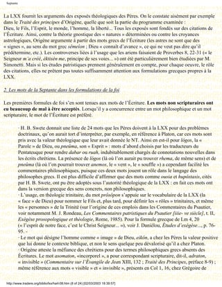 Septante



La LXX fournit les arguments des exposés théologiques des Pères. On le constate aisément par exemple
dans le Traité des principes d’Origène, quelle que soit la partie du programme examinée :
Dieu, le Fils, l’Esprit, le monde, l’homme, la liberté... Tous les exposés sont fondés sur des citations de
l’Écriture. Ainsi, contre la théorie gnostique des « natures » déterminées ou contre les croyances
astrologiques, Origène argumente à partir des mots grecs de l’Écriture (les astres ne sont que des
« signes », au sens du mot grec sêmeîon ; Dieu « connaît d’avance », ce qui ne veut pas dire qu’il
prédétermine, etc.). Les controverses liées à l’usage que les ariens faisaient de Proverbes 8, 22-31 (« le
Seigneur m’a créé, éktisén me, principe de ses voies... ») ont été particulièrement bien étudiées par M.
Simonetti. Mais si les études patristiques prennent généralement en compte, pour chaque oeuvre, le rôle
des citations, elles ne prêtent pas toutes suffisamment attention aux formulations grecques propres à la
LXX.

2. Les mots de la Septante dans les formulations de la foi

Les premières formules de foi s’en sont tenues aux mots de l’Écriture. Les mots non scripturaires ont
eu beaucoup de mal à être acceptés. Lorsqu’il y a concurrence entre un mot philosophique et un mot
scripturaire, le mot de l’Écriture est préféré.

            · H. B. Swete donnait une liste de 24 mots que les Pères doivent à la LXX pour des problèmes
            doctrinaux, qu’on aurait tort d’interpréter, par exemple, en référence à Platon, car ces mots sont
            pris avec la valeur théologique que leur avait donnée le NT. Ainsi en est-il pour lógos, la «
            Parole » de Dieu, ou pneûma, son « Esprit » : mots d’abord choisis par les traducteurs du
            Pentateuque pour rendre dabar ou ruah, indubitablement chargés de connotations nouvelles dans
            les écrits chrétiens. La présence de lógos (là où l’on aurait pu trouver rhema, de même sens) et de
            pneûma (là où l’on pourrait trouver anemos, le « vent », le « souffle ») a cependant facilité les
            commentaires philosophiques, puisque ces deux mots jouent un rôle dans le langage des
            philosophes grecs. Il est plus difficile d’affirmer que des mots comme ousia et hupôstasis, cités
            par H. B. Swete, ont pu être adoptés sous l’autorité théologique de la LXX : en fait ces mots ont
            dans la version grecque des sens concrets, non philosophiques.
            · L’usage, en théologie trinitaire, du mot prôsôpon s’appuie sur le vocabulaire de la LXX (la
            « face » de Dieu) pour nommer le Fils et, plus tard, pour définir les « rôles » trinitaires, et même
            les « personnes » de la Trinité (sur l’origine de ces emplois dans les Commentaires du Psautier,
            voir notamment M. J. Rondeau, Les Commentaires patristiques du Psautier [iiie- ve siècle], t. II,
            Exégèse prosopologique et théologie, Rome, 1985). Pour la formule grecque de Lm 4, 20
            (« l’esprit de notre face, c’est le Christ Seigneur... »), voir J. Daniélou, Études d’exégèse..., p. 76-
            95. -
            · Le mot qui désigne l’homme comme « image » de Dieu, eikôn, a chez les Pères la valeur positive
            que lui donne le contexte biblique, et non le sens quelque peu dévalorisé qu’il a chez Platon.
            · Origène atteste la méfiance des chrétiens pour des termes philosophiques grecs absents des
            Écritures. Le mot asomaton, «incorporel », a pour correspondant scripturaire, dit-il, adraton,
            « invisible » (Commentaire sur l’Évangile de Jean XIII, 132 ; Traité des Principes, préface 8-9) ;
            même référence aux mots « visible » et « invisible », présents en Col 1, 16, chez Grégoire de

 http://www.tradere.org/biblio/lxx/harl-08.htm (8 of 24) [02/03/2003 18:39:57]
 