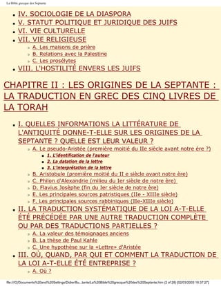 La Bible grecque des Septante


    s   IV. SOCIOLOGIE DE LA DIASPORA
    s   V. STATUT POLITIQUE ET JURIDIQUE DES JUIFS
    s   VI. VIE CULTURELLE
    s   VII. VIE RELIGIEUSE
               r   A. Les maisons de prière
               r   B. Relations avec la Palestine
               r   C. Les prosélytes
    s   VIII. L'HOSTILITÉ ENVERS LES JUIFS

CHAPITRE II : LES ORIGINES DE LA SEPTANTE :
LA TRADUCTION EN GREC DES CINQ LIVRES DE
LA TORAH
    s   I. QUELLES INFORMATIONS LA LITTÉRATURE DE
        L'ANTIQUITÉ DONNE-T-ELLE SUR LES ORIGINES DE LA
        SEPTANTE ? QUELLE EST LEUR VALEUR ?
               r   A. Le pseudo-Aristée (première moitié du IIe siècle avant notre ère ?)
                         s      1. L'identification de l'auteur
                         s      2. La datation de la lettre
                         s      3. L'interprétation de la lettre
               r   B. Aristobule (première moitié du II e siècle avant notre ère)
               r   C. Philon d'Alexandrie (milieu du Ier siècle de notre ère)
               r   D. Flavius Josèphe (fin du Ier siècle de notre ère)
               r   E. Les principales sources patristiques (IIe - XIIIe siècle)
               r   F. Les principales sources rabbiniques (IIe-XIIIe siècle)
    s   II. LA TRADUCTION SYSTÉMATIQUE DE LA LOI A-T-ELLE
        ÉTÉ PRÉCÉDÉE PAR UNE AUTRE TRADUCTION COMPLÈTE
        OU PAR DES TRADUCTIONS PARTIELLES ?
               r   A. La valeur des témoignages anciens
               r   B. La thèse de Paul Kahle
               r   C. Une hypothèse sur la «Lettre» d'Aristée
    s   III. OÙ, QUAND, PAR QUI ET COMMENT LA TRADUCTION DE
        LA LOI A-T-ELLE ÉTÉ ENTREPRISE ?
               r   A. Où ?

file:///C|/Documents%20and%20Settings/Didier/Bu...tante/La%20Bible%20grecque%20des%20Septante.htm (2 of 28) [02/03/2003 18:37:27]
 