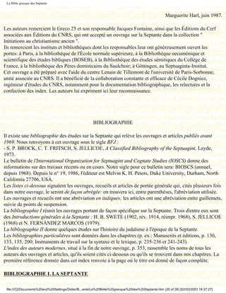 La Bible grecque des Septante


                                                                                                   Marguerite Harl, juin 1987.

Les auteurs remercient le Greco 25 et son responsable Jacques Fontaine, ainsi que les Éditions du Cerf
associées aux Éditions du CNRS, qui ont accepté un ouvrage sur la Septante dans la collection "
Initiations au christianisme ancien ".
Ils remercient les instituts et bibliothèques dont les responsables leur ont généreusement ouvert les
portes: à Paris, à la bibliothèque de l'École normale supérieure, à la Bibliothèque oecuménique et
scientifique des études bibliques (BOSEB), à la Bibliothèque des études sémitiques du Collège de
France, à la bibliothèque des Pères dominicains du Saulchoir; à Göttingen, au Septuaginta-Institut.
Cet ouvrage a été préparé avec l'aide du centre Lenain de Tillemont de l'université de Paris-Sorbonne,
unité associée au CNRS. Il a bénéficié de la collaboration constante et efficace de Cécile Dogniez,
ingénieur d'études du CNRS, notamment pour la documentation bibliographique, les relectures et la
confection des index. Les auteurs lui expriment ici leur reconnaissance.


                                          Dernière modification le 13 juin 1998

                                                      BIBLIOGRAPHIE

Il existe une bibliographie des études sur la Septante qui relève les ouvrages et articles publiés avant
1969. Nous renvoyons à cet ouvrage sous le sigle BFJ :
- S. P. BROCK, C. T. FRITSCH, S. JELLICOE, A Classified Bibliography of the Septuagint, Leyde,
1973.
Le bulletin de l'International Organization for Septuagint and Cognate Studies (IOSCS) donne des
informations sur des travaux récents ou en cours. Notre sigle pour ce bulletin sera: BIOSCS (annuel,
depuis 1968). Depuis le n° 19, 1986, l'éditeur est Melvin K. H. Peters, Duke University, Durham, North
California 27706, USA.
Les listes ci-dessous signalent les ouvrages, recueils et articles de portée générale qui, cités plusieurs fois
dans notre ouvrage, le seront de façon abrégée: on trouvera ici, entre parenthèses, l'abréviation utilisée.
Les ouvrages et recueils ont une abréviation en italiques; les articles ont une abréviation entre guillemets,
suivie de points de suspension.
La bibliographie I réunit les ouvrages portant de façon spécifique sur la Septante. Trois d'entre eux sont
des Introductions générales à la Septante : H. B. SWETE (1902, rév. 1914, réimpr. 1968), S. JELLICOE
(1968) et N. FERNÀNDEZ MARCOS (1979).
La bibliographie II donne quelques études sur l'histoire du judaïsme à l'époque de la Septante.
Les bibliographies particulières sont données dans les chapitres (p. ex.: Manuscrits et éditions, p. 130,
133, 135, 200; Instruments de travail sur la syntaxe et le lexique, p. 235-236 et 241-243).
L'index des auteurs modernes, situé à la fin de notre ouvrage, p. 353, rassemble les noms de tous les
auteurs des ouvrages et articles, qu'ils soient cités ci-dessous ou qu'ils se trouvent dans nos chapitres. La
première référence donnée dans cet index renvoie à la page où le titre est donné de façon complète.

BIBLIOGRAPHIE I. LA SEPTANTE

 file:///C|/Documents%20and%20Settings/Didier/B...ante/La%20Bible%20grecque%20des%20Septante.htm (20 of 28) [02/03/2003 18:37:27]
 