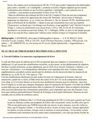 Septante

            Nysse, Des enfants morts prématurément, PG 46, 172 D, pour rendre l’opposition des philosophes
            grecs entre « sensible » et « intelligible », aisthetôs et noetós. Origène rappelait que les termes
            scripturaires pour nommer ce que les Grecs appellent « intelligible », par contraste avec le
            « sensible », sont pneûma et pneumatikós (Contre Celse VI, 70).
            · Dans les définitions des relations du Père et du Fils, l’emploi à Nicée du mot non scripturaire
            homoousios a soulevé les oppositions des ariens (M. Simonetti ; divers textes d’Athanase
            rapportant ces objections ; p. ex. Lettre aux Africains 4 ; Sur les Synodes 28-29). Apollinaire écrit,
            dans sa Profession de foi détaillée : « Quant à ceux qui communient avec ceux qui rejettent
            l’homoousios, en disant que c’est étranger aux Écritures, et qui appellent “créé” (ktistôs) l’un de la
            Triade, [...] nous ne communions avec aucun d’eux » (34, p. 180, 21-24, éd. H. Lietzmann,
            Apollinaris von Laodicea und seine Schule, TU 1, Tübingen, 1904). Le mot n’a été adopté que par
            suite d’un coup de force, imposé par l’alliance entre certains évêques et l’empereur Constantin.

Bibliographie. J. DANIÉLOU, titres dans la bibliographie ci-dessus. — J. N. D. KELLY, Early
Christian Creeds, Londres, 1950, p. 242-254 ; Early Christian Doctrines, Londres, 1958 (passim, voir
index). — M. SIMONETTI, La crisi ariana nel IV secolo, Studia Ephemeridis « Augustinianum »,
Rome, 1975.

III. LE TRAVAIL PHILOLOGIQUE DES PÈRES SUR LA SEPTANTE

A. Travail d’édition. Les nouveaux regroupements de livres

Le rôle des Pères pour les éditions de la LXX est présenté dans nos chapitres iv (recensions) et ix
(additions). Ce qui ressort des modifications textuelles, ou des ajouts, ou des déplacements de chapitres,
fait dire à certains historiens, un peu rapidement, que la LXX est un Ancien Testament « chrétien », en
tout cas « christianisé ». Les interpolations chrétiennes sont cependant très rares. Certains stiques
supplémentaires considérés comme ajoutés par les chrétiens ont été découverts dans les manuscrits de
Qumrân (p. ex. en Dt 32, 43. Voir supra p. 174).
Une des modifications chrétiennes les plus riches d’avenir est l’adjonction au Psautier, dans les
manuscrits, à partir du ve siècle, d’Odes tirées des autres livres de l’AT ou de composition chrétienne
(voir chap. ix). Ces textes fameux se trouvent ainsi doublement transmis pour les chrétiens : dans leur
livre d’origine et, en tant que cantiques liturgiques, dans les manuscrits du Psautier. Ces Odes de la Bible
avaient déjà reçu une attention particulière dans le judaïsme (H. Schneider). Dans la tradition chrétienne,
elles recevront désormais des commentaires particuliers, aussi importants que ceux des Psaumes. Leur
texte grec intéresse particulièrement l’histoire de la liturgie et de la piété chrétiennes. Donnons un seul
exemple, pris au milieu de nombreux autres.

            · Le cantique d’Habacuc (Ha 3, 2-19) diverge grandement du TM. Le texte grec a permis qu’il soit
            lu par les chrétiens comme une prophétie du Christ. Dès son premier verset, en effet, alors que le
            TM est une prière pour que YHWH renouvelle son oeuvre, le grec annonce, avec des verbes au
            futur, que le Seigneur viendra : « Au milieu de deux vivants, tu seras connu ; lorsque approchent
            les années, tu seras reconnu ; lorsque vient le moment, tu seras proclamé. » Et les autres versets
            confirment cette orientation du texte (entre autres commentaires, voir celui que donne Eusèbe de

 http://www.tradere.org/biblio/lxx/harl-08.htm (9 of 24) [02/03/2003 18:39:57]
 