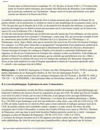 Septante


            Césarée dans sa Démonstration évangélique VI, 15). De plus, la lecture d’Ha 3, 2-19 comme Ode
            jointe au Psautier donne naissance, par exemple chez Hésychius de Jérusalem, à une méditation
            qui ne porte pas seulement sur l’Incarnation : chaque verset est lu plus précisément, avec piété,
            comme une allusion à la Passion du Christ.

La tradition chrétienne a peut-être ajouté des titres à certains psaumes (par exemple, le Psaume 65 est
parfois intitulé « de la résurrection »), mettant en valeur le sens prophétique de ces psaumes (mais voir p.
179). On peut dire que le Psautier de la LXX, en devenant le livre de prière des chrétiens, a recueilli et
peut-être développé tous les détails textuels qui pouvaient servir à une lecture centrée sur le Christ (voir
supra § II, avec la référence à M. J. Rondeau).
Au titre des innovations chrétiennes qui révèlent une nouvelle lecture des livres bibliques, on note encore
le regroupement des huit livres formant l’« Octateuque » (infra chap. IX), qui servira par exemple d’unité
de commentaire pour Eusèbe d’Émèse et Théodoret de Cyr (« Questions sur l’Octateuque » : le
Pentateuque, Josué, Juges, Ruth), ainsi que la succession des trois livres Proverbes-Ecclésiaste-Cantique
des cantiques. Les Pères grecs liront dans ce groupement l’enseignement d’une progression, partant de la
morale élémentaire (les Proverbes), passant par le détachement du monde (Ecclésiaste), aboutissant à
l’amour mystique (Cantique des cantiques). Origène est le premier à commenter brillamment cette
séquence, en tête de son Commentaire du Cantique des cantiques et dans ses Homélies. Il développe par
ailleurs le thème d’une échelle de sept cantiques, qui ne coïncide que partiellement avec les « Odes »
ajoutées au Psautier et culmine elle aussi avec le Cantique des cantiques (O. Rousseau). Grégoire de
Nysse et une riche tradition à la suite d’Origène reprendront le thème de l’ascension spirituelle selon
l’ « échelle » des cantiques tirés de la Bible.

Bibliographie. A. RAHLFS, Septuaginta X, Psalmi cum Odis, Prolegomena § 10, p. 78-80 et surtout des
parties importantes de ses Septuaginta-Studien, II, Der Text des Septuaginta-Psalters. — O.
ROUSSEAU, « La plus ancienne liste des cantiques liturgiques tirés de l’Écriture », RechSR 35, 1948, p.
120-129. — H. SCHNEIDER, « Die biblischen Oden im christlichen Altertum », Bi 20, 1949, p. 28-65.

B. Le travail philologique. Explications de mots. Commentaires

Les premiers commentaires savants des Pères comportent nombre de remarques de type philologique qui
traduisent l’embarras des lecteurs devant les singularités du grec des LXX. De même que Flavius Josèphe
avait récrit la Lettre d’Aristée, par un souci d’atticisme, à une époque où les ouvrages hellénistiques
étaient méprisés (voir les remarques de E. Bickerman, « La chaîne de la tradition pharisienne », Studies,
II, p. 256-269) et que Symmaque avait écrit une traduction « plus claire » que celle des LXX (voir p. 150
et 296), de même à partir du ive siècle les Pères grecs seront contraints d’expliquer quelques mots de la
LXX, de justifier certains tours considérés comme « propres » à cette version. On trouve de telles
remarques chez Cyrille d’Alexandrie, et surtout chez Eusèbe d’Émèse (voir supra p. 290-291), Théodore
de Mopsueste, ainsi que dans le petit traité du prêtre Hadrien (première moitié du ve siècle : remarques
analogues à celles de Théodore de Mopsueste : PG 98, 1273-1312 = CPG 3, n° 6527).
L’existence de lexiques byzantins de la LXX (apparus sans doute à partir des années 700), donnant par
ordre alphabétique des listes de mots jugés peu compréhensibles, atteste également que les lecteurs


 http://www.tradere.org/biblio/lxx/harl-08.htm (10 of 24) [02/03/2003 18:39:57]
 
