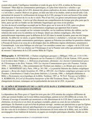 Septante

avaient alors perdu l’intelligence immédiate et totale du grec de la LXX, et même du Nouveau
Testament ! Mais déjà les commentaires patristiques, et à plus forte raison les « scholies » qui
accompagnent les copies de la LXX, donnent des gloses explicatives de mots, introduites par la formule
« c’est-à-dire », toutésti. Relever ces gloses, en faire une liste et les étudier, serait un travail utile. Cela
permettrait de mesurer le vieillissement du lexique de la LXX, puisque le texte eut besoin d’être rendu
plus clair pour le lecteur du ive ou du ve siècle. Plus d’une fois, ces gloses sont précieuses également
pour le lecteur moderne : il arrive qu’elles donnent une compréhension du lexique grec plus juste que la
nôtre, parce qu’elle est fondée sur des habitudes linguistiques que nous avons perdues.
Au titre du travail scientifique accompli par les Pères grecs sur le texte de la LXX, outre ces gloses
philologiques, il faut mentionner les commentaires exégétiques qui apportent bien d’autres
renseignements : par exemple sur les variantes textuelles, sur les traditions héritées des rabbins, sur les
relations des textes avec la catéchèse ou la liturgie. Quant aux chaînes exégétiques, elles furent
particulièrement importantes pour la diffusion de la LXX dans le monde byzantin, pour une très longue
période. Au début du vie siècle, ce genre littéraire qui consiste à « enchaîner », verset par verset, des
extraits des plus grands commentaires patristiques, apparut en Palestine (on attribue les premières chaînes
à Procope de Gaza) et ne cessa de se développer dans les différentes régions chrétiennes, notamment à
Constantinople. Leur texte biblique est celui que l’on considère comme une « vulgate » de la LXX (voir
supra chap. iv, p. 142). Les chaînes sur I’Octateuque et sur le Psautier sont celles qui permettent le mieux
de mesurer l’importance de la LXX comme Bible de l’Eglise.

Bibliographie. R. DEVREESSE, « Chaînes exégétiques grecques », DBSuppl, 1928, col. 1114-1139) ;
Le Commentaire de Théodore de Mopsueste sur les Psaumes (t. LXXX), Cité du Vatican, 1939, passim
(voir le relevé dans l’Index, s. v. Hebraicae proprietates, idiomata) ; Les Anciens Commentateurs grecs
de I’Octateuque et des Rois, Vatican, 1959. Les Anciens Commentateurs grecs des Psaumes, Vatican,
1970. — G. DORIVAL, « Des commentaires de l’Écriture aux chaînes », Le Monde grec ancien et la
Bible, C. MONDÉSERT (éd.), Paris, 1984, p. 361-386 ; « La postérité littéraire des chaînes exégétiques
grecques », Revue des études byzantines 43, 1985, p. 209-226 ; Les Chaînes exégétiques grecques sur les
Psaumes, Contribution à l’étude d’une forme littéraire, I, Louvain, 1986 ; « Antiquité chrétienne et
Bible », Dictionnaire encyclopédique de la Bible, Turnhout, 1987, p. 70-76 (I. Travaux sur la Bible). —
A. KERRIGAN, St Cyril of Alexandria Interpreter of the Old Testament, Rome, 1952 (p. 270-281 :
changements lexicaux, remarques sur les particularités du texte de la LXX ; et passim).

IV. LE RÔLE DÉTERMINANT DE LA SEPTANTE DANS L’EXPRESSION DE LA FOI
CHRÉTIENNE : QUELQUES EXEMPLES

La dépendance des Pères grecs à l’égard du texte grec des LXX entraîne des exégèses différentes de
celles qui seraient fondées sur le texte hébreu massorétique, partout où la LXX diffère de ce texte. En
l’absence d’ouvrage d’ensemble qui montrerait ce rôle déterminant de la LXX dans l’expression de la foi
chrétienne, on trouvera ici un choix de quelques exemples, glanés au cours de nos recherches
patristiques. Ils illustrent ce qui est le but du présent ouvrage : montrer aux patristiciens ce que les Églises
anciennes hellénophones doivent spécifiquement à la version grecque de l’AT. Selon l’idée que l’on se
fait des voies de la révélation à l’intérieur du christianisme (le texte même de la Bible, seul, ou la Bible
accompagnée d’une tradition de lectures), on jugera ces exemples patristiques absurdes, fondés sur des

 http://www.tradere.org/biblio/lxx/harl-08.htm (11 of 24) [02/03/2003 18:39:57]
 