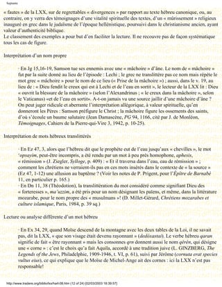 Septante

« fautes » de la LXX, sur de regrettables « divergences » par rapport au texte hébreu canonique, ou, au
contraire, on y verra des témoignages d’une vitalité spirituelle des textes, d’un « mûrissement » religieux
inauguré en grec dans le judaïsme de l’époque hellénistique, poursuivi dans le christianisme ancien, ayant
valeur d’authenticité biblique.
Le classement des exemples a pour but d’en faciliter la lecture. Il ne recouvre pas de façon systématique
tous les cas de figure.

Interprétation d’un nom propre

            · En Jg 15,16-19, Samson tue ses ennemis avec une « mâchoire » d’âne. Le nom de « mâchoire »
            fut par la suite donné au lieu de l’épisode : Lechi ; le grec ne translittère pas ce nom mais répète le
            mot grec « mâchoire » pour le nom de ce lieu (« Prise de la mâchoire ») ; aussi, dans le v. 19, au
            lieu de : « Dieu fendit le creux qui est à Lechi et de l’eau en sortit », le lecteur de la LXX lit : Dieu
            « ouvrit la blessure de la mâchoire » (selon l’Alexandrinus ; « le creux dans la mâchoire », selon
            le Vaticanus) «et de l’eau en sortit». A-t-on jamais vu une source jaillir d’une mâchoire d’âne ?
            On peut juger ridicule et aberrante l’interprétation allégorique, à valeur spirituelle, qu’en
            donneront les Pères : Samson préfigure le Christ ; la mâchoire figure les ossements des saints,
            d’où s’écoule un baume salutaire (Jean Damascène, PG 94, 1166, cité par J. de Monléon,
            Témoignages, Cahiers de la Pierre-qui-Vire 3, 1942, p. 10-25).

Interprétation de mots hébreux translittérés

            · En Ez 47, 3, alors que l’hébreu dit que le prophète eut de l’eau jusqu’aux « chevilles », le mot
            ‘opsayim, peut-être incompris, a été rendu par un mot à peu près homophone, aphesis,
            « rémission » (J. Ziegler, Sylloge, p. 409) : « Et il traversa dans l’eau, eau de rémission » ;
            comment les chrétiens ne verraient-ils pas en ces mots insérés dans le contexte de « la source »
            (Ez 47, 1-12) une allusion au baptême ? (Voir les notes de P. Prigent, pour l’Épître de Barnabé
            11, en particulier p. 165.)
            · En Dn 11, 38 (Théodotion), la translittération du mot considéré comme signifiant Dieu des
            « forteresses », ma’uzzim, a été pris pour un nom désignant les païens, et même, dans la littérature
            mozarabe, pour le nom propre des « musulmans »! (D. Millet-Gérard, Chrétiens mozarabes et
            culture islamique, Paris, 1984, p. 39 sq.)

Lecture ou analyse différente d’un mot hébreu

            · En Ex 34, 29, quand Moïse descend de la montagne avec les deux tables de la Loi, il ne savait
            pas, dit la LXX, « que son visage était devenu rayonnant » (dedóxastai). Le verbe hébreu qaran
            signifie de fait « être rayonnant » mais les consonnes qrn donnent aussi le nom qèrèn, qui désigne
            une « corne » : c’est le choix qu’a fait Aquila, accordé à une tradition juive (L. GINZBERG, The
            Legends of the Jews, Philadelphie, 1909-1946, t. VI, p. 61), suivi par Jérôme (cornuta erat species
            vultus eius), ce qui explique que le Moïse de Michel-Ange ait des cornes : ici la LXX n’est pas
            responsable!


 http://www.tradere.org/biblio/lxx/harl-08.htm (12 of 24) [02/03/2003 18:39:57]
 