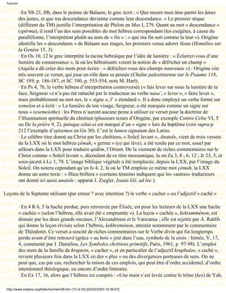 Septante

            · En Nb 23, l0b, dans le poème de Balaam, le grec écrit : « Que meure mon âme parmi les âmes
            des justes, et que ma descendance devienne comme leur descendance. » Le premier stique
            (différent du TM) justifie l’interprétation de Philon en Mos I, 279. Quant au mot « descendance »
            (spérma), il rend l’un des sens possibles du mot hébreu correspondant (les exégètes, à cause du
            parallélisme, l’interprètent plutôt au sens de « fin » : « que ma fin soit comme la leur »). Origène
            identifie les « descendants » de Balaam aux mages, les premiers venus adorer Jésus (Homélies sur
            la Genèse 15, 3).
            · En Os 10, 12 le grec interprète la racine hébraïque par l’idée de lumière : « Éclairez-vous d’une
            lumière de connaissance », là où les hébraïsants voient la notion de « défricher un champ »
            (Aquila a dû créer des mots pour écrire : « défrichez-vous des champs nouveaux ») : Origène cite
            très souvent ce verset, qui joue un rôle dans sa pensée (Chaîne palestinienne sur le Psaume 118,
            SC 189, p. 186-187, et SC 190, p. 553-554, note M. Harl).
            · En Ps 4, 7b, le verbe hébreu d’interprétation controversée (« fais lever sur nous la lumière de ta
            face, Seigneur ») n’a pas été rattaché par le traducteur au verbe nasa’, « lever », « faire lever »,
            mais probablement au mot nes, le « signe », l’ « étendard ». Il a donc employé un verbe formé sur
            semeîon et a écrit : « La lumière de ton visage, Seigneur, a été marquée comme un signe sur
            nous » (esemeiothe) : les Pères n’auront aucune peine à utiliser ce verset pour la doctrine de
            l’illumination spirituelle du chrétien (plusieurs textes d’Origène, par exemple Contre Celse VI, 5
            ou De la prière 9, 2), puisque celui-ci est marqué d’un « signe » lors du baptême (voir supra p.
            212 l’exemple d’episemos en Gn 30). C’est le lumen signatum des Latins.
            · Le célèbre titre donné au Christ par les chrétiens, « Soleil levant », Anatole, vient de trois versets
            de la LXX où le mot hébreu çèmah, « germe » (ce qui lève), a été rendu par ce mot, usuel par
            ailleurs dans la LXX pour traduire qèdèm, l’Orient. De la viennent de riches commentaires sur le
            Christ comme « Soleil levant », découlant de ce titre messianique, lu en Za 3, 8 ; 6, 12 ; Jr 23, 5, et
            sous-jacent à Lc 1, 78. L’image biblique végétale a été remplacée, depuis la LXX, par l’image du
            Soleil. On notera cependant qu’en Is 4, 2, là où le TM emploie ce même mot çèmah, la LXX
            donne un autre texte : « Dieu brillera » (certains témoins indiquent que les «autres» traducteurs
            ont donné ici aussi anatole : apparat J. Ziegler, Isaias Gö, ad loc.).

Leçons de la Septante utilisant (par erreur ? avec intention ?) le verbe « cacher » ou l’adjectif « caché »

            · En 4 R 6, 5 la hache perdue, puis retrouvée par Élisée, est pour les lecteurs de la LXX une hache
            « cachée » (selon l’hébreu, elle avait été « empruntée »). La leçon « cachée », kekrumménon, est
            donnée par les deux grands onciaux, l’Alexandrinus et le Vaticanus ; elle est rejetée par A. Rahlfs
            qui donne la leçon révisée selon l’hébreu, kekhreménon, attestée notamment par le commentaire
            de Théodoret. Ce verset a suscité de riches commentaires sur le Verbe divin qui fut longtemps
            perdu avant d’être retrouvé (grâce « au bois » jeté dans l’eau, symbole de la croix : Irénée, V, 17,
            4, commenté par J. Daniélou, Les Symboles chrétiens primitifs, Paris, 1961, p. 97-98). L’emploi
            des mots de la famille de kruptein, « cacher », et en particulier de l’adjectif kruphaîos, « caché »,
            revient plusieurs fois dans la LXX en des « plus » ou des divergences porteuses de sens. On ne
            peut que, cas par cas, rechercher la raison de ces emplois, qui peut être d’ordre accidentel, d’ordre
            intentionnel théologique, ou encore d’ordre littéraire.
            · En Ex 17, 16, alors que l’hébreu est compris : «Une main s’est levée contre le trône (kes) de Yah,

 http://www.tradere.org/biblio/lxx/harl-08.htm (13 of 24) [02/03/2003 18:39:57]
 