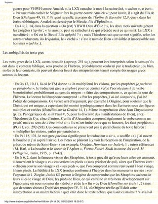 Septante

            guerre pour YHWH contre Amalek », la LXX rattache le mot à la racine ksh, « cacher », et écrit :
            « Par une main cachée le Seigneur fera la guerre contre Amalek » ; pour Justin, il s’agit du Fils de
            Dieu (Dialogue 49, 8). P. Prigent rappelle, à propos de l’Épître de Barnabé 12,9, que « dans les
            écrits rabbiniques, Amalek est écrasé par le Messie, fils d’Éphraïm ».
            · En 4 R 2, 14, dans la question « Où [est] YHWH Dieu d’Élie ? », les deux mots suivants gênent
            les exégètes (‘ap-hu’, « lui aussi », peut se rattacher à ce qui précède ou à ce qui suit). La LXX a
            translittéré : « Où est le Dieu d’Élie aphphô ? » ; mais Théodoret sait que ce mot signifie, selon les
            autres traducteurs, ho kruphaîos, le « caché » : c’est le nom de Dieu « invisible et inaccessible aux
            hommes » (ad loc.).

Les ambiguïtés du texte grec

Les mots grecs de la LXX, avons-nous dit (supra p. 251 sq.), peuvent être interprétés selon le sens qu’ils
ont dans le contexte biblique, sens proche de l’hébreu, probablement voulu tel par le traducteur ; ou bien,
isolés de leur contexte, ils peuvent donner lieu à des interprétations tenant compte des usages grecs
connus du lecteur.

            · En Os 12, 10-11, là où le TM donne : « Je multiplierai les visions, par les prophètes je parlerai
            en paraboles », le traducteur grec a employé pour ce dernier verbe l’aoriste passif du verbe
            homoioûsthai, probablement au sens du moyen : « faire des comparaisons », ce qui est le sens de
            l’hébreu. Le lecteur hellénophone comprend : « Par les prophètes, j’ai été comparé », j’ai été
            l’objet de comparaisons. Ce verset sert d’argument, par exemple à Origène, pour soutenir que le
            Christ, qui est unique, a cependant été montré typologiquement dans les Écritures sous des figures
            multiples et variées (Homélies sur la Genèse 14, 1). Même interprétation chez Jean Chrysostome
            (p. ex. Panégyriques de saint Paul V, 5, pour la diversité des manifestations de Dieu), chez
            Théodoret de Cyr, chez d’autres. Cyrille d’Alexandrie comprend également le verbe comme un
            passif, mais au sens de « être imité » : « Ils m’ont imité, ceux que tu honores, les faux prophètes »
            (PG 71, col. 292-293). Ces commentaires ne préservent pas le parallélisme du texte hébreu :
            « multiplier les visions, parler par paraboles ».
            · En Ps 118, 131, le mot grec pneûma signifie pour le traducteur « air », « souffle » (« j’ai ouvert
            la bouche et j’ai aspiré l’air »). Les Pères se plairont à y voir la réception de l’inspiration, de la
            grâce, ou même du Saint-Esprit (par exemple, Origène, Homélies sur Isaïe 6, 1 ; autres références
            : M. Harl, « La bouche et le coeur de l’Apôtre », Forma Futuri, Studi in onore del card. M.
            Pellegrino, Turin, 1975, p. 17-42).
            · En Is 6, 2, dans la fameuse vision des Séraphins, le texte grec dit qu’avec leurs ailes ces animaux
            « couvraient le visage » et « couvraient les pieds » (sans préciser de qui), alors que l’hébreu écrit :
            « chacun couvre son visage » et « ses pieds », que l’on comprend comme renvoyant à leur visage,
            à leurs pieds. La fidélité à la LXX (rendue conforme à l’hébreu dans les manuscrits révisés : voir
            l’apparat de J. Ziegler, Isaias Gö permet à Origène de comprendre que les Séraphins cachent de
            leurs ailes le visage de Dieu, les pieds de Dieu, ce qui entraîne un très beau développement sur
            l’ignorance où nous sommes du « début » et de la « fin » de Dieu (Homélies sur Isaïe 1, 2) ainsi
            que de toutes choses (Traité des principes IV, 3, 14, où Origène révèle qu’il doit cette
            interprétation à un maître hébreu : quel était donc le texte hébreu que lisait ce maître ? Y avait-il

 http://www.tradere.org/biblio/lxx/harl-08.htm (14 of 24) [02/03/2003 18:39:57]
 