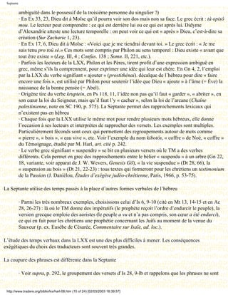 Septante

            ambiguïté dans le possessif de la troisième personne du singulier ?)
            · En Ex 33, 23, Dieu dit à Moïse qu’il pourra voir son dos mais non sa face. Le grec écrit : tà opisô
            mou. Le lecteur peut comprendre : ce qui est derrière lui ou ce qui est après lui. Didyme
            d’Alexandrie atteste une lecture temporelle : on peut voir ce qui est « après » Dieu, c’est-à-dire sa
            création (Sur Zacharie 1, 23).
            · En Ex 17, 6, Dieu dit à Moïse : «Voici que je me tiendrai devant toi. » Le grec écrit : « Je me
            suis tenu pro toû sé.» Ces mots sont compris par Philon au sens temporel : Dieu existe « avant que
            tout être existe » (Leg. III, 4 ; Confus. 138 ; Somn. II, 221, etc.).
            · Parfois les lecteurs de la LXX, Philon et les Pères, tirent profit d’une expression ambiguë en
            grec, même s’ils la comprennent, pour exprimer une idée qui leur est chère. En Gn 4, 2, l’emploi
            par la LXX du verbe signifiant « ajouter » (prostithénai). décalque de l’hébreu pour dire « faire
            encore une fois », est utilisé par Philon pour soutenir l’idée que Dieu « ajoute » à l’âme (= Ève) la
            naissance de la bonne pensée (= Abel).
            · Origène tire du verbe kruptein, en Ps 118, 11, l’idée non pas qu’il faut « garder », « abriter », en
            son cœur la loi du Seigneur, mais qu’il faut l’y « cacher », selon la loi de l’arcane (Chaîne
            palestinienne, note en SC 190, p. 575). La Septante permet des rapprochements lexicaux qui
            n’existent pas en hébreu
            · Chaque fois que la LXX utilise le même mot pour rendre plusieurs mots hébreux, elle donne
            l’occasion à ses lecteurs et interprètes de rapprocher des versets. Les exemples sont multiples.
            Particulièrement féconds sont ceux qui permettent des regroupements autour de mots comme
            « pierre », « bois », « eau vive », etc. Voir l’exemple du nom kibotós, « coffre » de Noé, « coffre »
            du Témoignage, étudié par M. Harl, art. cité p. 242.
            · Le verbe grec signifiant « suspendre » se bit en plusieurs versets où le TM a des verbes
            différents. Cela permet en grec des rapprochements entre le bélier « suspendu » à un arbre (Gn 22,
            18, variante, voir apparat de J. W. Wevers, Genesis Gö), « la vie suspendue » (Dt 28, 66), la
            « suspension au bois » (Dt 21, 22-23) : tous textes qui formeront pour les chrétiens un testimonium
            de la Passion (J. Daniélou, Études d’exégèse judéo-chrétienne, Paris, 1966, p. 53-75).

La Septante utilise des temps passés à la place d’autres formes verbales de l’hébreu

            · Parmi les très nombreux exemples, choisissons celui d’Is 6, 9-10 (cité en Mt 13, 14-15 et en Ac
            28, 26-27) : là où le TM donne des impératifs (le prophète reçoit l’ordre d’endurcir le peuple), la
            version grecque emploie des aoristes (le peuple a vu et n’a pas compris, son cœur a été endurci),
            ce qui en fait pour les chrétiens une prophétie concernant les Juifs au moment de la venue du
            Sauveur (p. ex. Eusèbe de Césarée, Commentaire sur Isaïe, ad. loc.).

L’étude des temps verbaux dans la LXX est une des plus difficiles à mener. Les conséquences
exégétiques du choix des traducteurs sont souvent très grandes.

La coupure des phrases est différente dans la Septante

            · Voir supra, p. 292, le groupement des versets d’Is 28, 9-lb et rappelons que les phrases ne sont


 http://www.tradere.org/biblio/lxx/harl-08.htm (15 of 24) [02/03/2003 18:39:57]
 