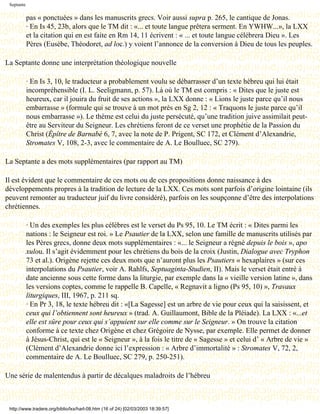 Septante

            pas « ponctuées » dans les manuscrits grecs. Voir aussi supra p. 265, le cantique de Jonas.
            · En Is 45, 23b, alors que le TM dit : «... et toute langue prêtera serment. En YWHW...», la LXX
            et la citation qui en est faite en Rm 14, 11 écrivent : « ... et toute langue célébrera Dieu ». Les
            Pères (Eusèbe, Théodoret, ad loc.) y voient l’annonce de la conversion à Dieu de tous les peuples.

La Septante donne une interprétation théologique nouvelle

            · En Is 3, 10, le traducteur a probablement voulu se débarrasser d’un texte hébreu qui lui était
            incompréhensible (I. L. Seeligmann, p. 57). Là où le TM est compris : « Dites que le juste est
            heureux, car il jouira du fruit de ses actions », la LXX donne : « Lions le juste parce qu’il nous
            embarrasse » (formule qui se trouve à un mot près en Sg 2, 12 : « Traquons le juste parce qu’il
            nous embarrasse »). Le thème est celui du juste persécuté, qu’une tradition juive assimilait peut-
            être au Serviteur du Seigneur. Les chrétiens feront de ce verset une prophétie de la Passion du
            Christ (Épître de Barnabé 6, 7, avec la note de P. Prigent, SC 172, et Clément d’Alexandrie,
            Stromates V, 108, 2-3, avec le commentaire de A. Le Boulluec, SC 279).

La Septante a des mots supplémentaires (par rapport au TM)

Il est évident que le commentaire de ces mots ou de ces propositions donne naissance à des
développements propres à la tradition de lecture de la LXX. Ces mots sont parfois d’origine lointaine (ils
peuvent remonter au traducteur juif du livre considéré), parfois on les soupçonne d’être des interpolations
chrétiennes.

            · Un des exemples les plus célèbres est le verset du Ps 95, 10. Le TM écrit : « Dites parmi les
            nations : le Seigneur est roi. » Le Psautier de la LXX, selon une famille de manuscrits utilisés par
            les Pères grecs, donne deux mots supplémentaires : «... le Seigneur a régné depuis le bois », apo
            xulou. Il s’agit évidemment pour les chrétiens du bois de la croix (Justin, Dialogue avec Tryphon
            73 et al.). Origène rejette ces deux mots que n’auront plus les Psautiers « hexaplaires » (sur ces
            interpolations du Psautier, voir A. Rahlfs, Septuaginta-Studien, II). Mais le verset était entré à
            date ancienne sous cette forme dans la liturgie, par exemple dans la « vieille version latine », dans
            les versions coptes, comme le rappelle B. Capelle, « Regnavit a ligno (Ps 95, 10) », Travaux
            liturgiques, III, 1967, p. 211 sq.
            · En Pr 3, 18, le texte hébreu dit : «[La Sagesse] est un arbre de vie pour ceux qui la saisissent, et
            ceux qui l’obtiennent sont heureux » (trad. A. Guillaumont, Bible de la Pléiade). La LXX : «...et
            elle est sûre pour ceux qui s’appuient sur elle comme sur le Seigneur. » On trouve la citation
            conforme à ce texte chez Origène et chez Grégoire de Nysse, par exemple. Elle permet de donner
            à Jésus-Christ, qui est le « Seigneur », à la fois le titre de « Sagesse » et celui d’ « Arbre de vie »
            (Clément d’Alexandrie donne ici l’expression : « Arbre d’immortalité » : Stromates V, 72, 2,
            commentaire de A. Le Boulluec, SC 279, p. 250-251).

Une série de malentendus à partir de décalques maladroits de l’hébreu



 http://www.tradere.org/biblio/lxx/harl-08.htm (16 of 24) [02/03/2003 18:39:57]
 