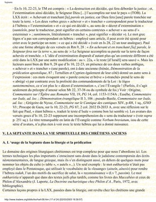 Septante

            · En Is 10, 22-23, le TM est compris : « La destruction est décidée, qui fera déborder la justice ; et,
            l’extermination ainsi décidée, le Seigneur Dieu [...] l’accomplira sur tout le pays » (TOB). La
            LXX écrit : « Achevant et tranchant [la] parole en justice, car Dieu fera [une] parole tranchée sur
            toute la terre. » Les deux verbes grecs « achever » et « trancher » correspondent pour le traducteur
            à l’hébreu « l’extermination » et « ce qui est décidé », au sens de « décret d’extermination »
            (sunteleîn, pour le traducteur, peut signifier en certains contextes « achever » au sens d’«
            exterminer » ; suntémnein, littéralement « trancher », peut signifier « décider »). Le mot grec
            lógos n’a pas son correspondant en hébreu : employé sans article, il peut avoir été ajouté pour
            créer avec le participe un nom : « ce qui a été décidé » (voir en Is 28, 22 un tour analogue). Paul
            cite une forme abrégée de ces versets en Rm 9, 28 : « En achevant et en tranchant [la] parole, le
            Seigneur fera sur la terre », au sens de :« Le Seigneur accomplira sa parole sur la terre de façon
            achevée et tranchée. » L’idée d’extermination disparaît d’autant plus qu’un contexte différent a été
            créé dans la LXX par une autre modification : au v. 22a, « le reste [d’Israël] sera sauvé ». Mais les
            lecteurs aussi bien de Rm 9, 28 que d’Is 10, 22-23, en présence de ces deux verbes ambigus,
            « achever » et « trancher » (une parole), ont à date ancienne (Irénée, Démonstration de la
            prédication apostolique, 87 ; Tertullien et Cyprien également de leur côté) donné un autre sens à
            l’expression : ces mots évoquent une « parole concise et brève » («tranché» prend le sens de
            « abrégé ») par contraste avec la prolixité des commandements de la Loi : le lógos
            suntetmeménos, ce n’est plus le « décret d’extermination », c’est l’Évangile ! (Parfois, il s’agit
            seulement du précepte d’amour selon Mt 22, 37-38 ou du symbole de foi.) Voir : Origène,
            Commentaire sur l’Épître aux Romains VII, 19, PG 14, col. 1153-1154A ; Eusèbe, Commentaire
            sur Isaïe, ad. loc. ; Démonstration évangélique II 3, 106 ; pseudo-Basile, Commentaire sur Isaïe,
            ad. loc. ; Grégoire de Nysse, Commentaire sur le Cantique des cantiques XIV, p.4l8, 1 sq., GNO
            VI ; Procope de Gaza, sur Is 10, 22-23, PG 87, 2 col. 2032 D-2033 A, avec une réflexion sur le
            fait que Paul, « étant hébreu », traduit le texte d’Isaïe « comme bon lui semble »). Les avatars des
            versets grecs d’Is 10, 22-23 supposent une incompréhension du « sens du traducteur » (voir supra
            p. 251 sq.). Le titre remarquable en latin de l’Évangile comme Verbum breviatum, issu de cette
            série d’avatars, n’a plus rien à voir avec le texte hébreu qui lui a donné naissance.

V. LA SEPTANTE DANS LA VIE SPIRITUELLE DES CHRÉTIENS ANCIENS

A. L ‘usage de la Septante dans la liturgie et la prédication

Le domaine des origines liturgiques chrétiennes est trop complexe pour que nous l’abordions ici. Les
termes techniques les plus importants s’enracinent sans doute dans le judaïsme contemporain des écrits
néotestamentaires, de langue grecque, mais ils s’en distinguent aussi, en dehors de quelques mots pour
nommer les objets du culte (« table », « autels »...). Un seul exemple : le mot eukharistía n’était pas
employé dans le Pentateuque, qui utilisait le vocabulaire de la «louange» (aineîn, aínesis) pour rendre
l’hébreu todah, l’un des motifs du sacrifice de salut, la « reconnaissance » (Lv 7, passim). Le mot
eukharistía n’apparaît que dans des textes juifs plus tardifs, comme les livres des Maccabées et ceux de
Philon d’Alexandrie (J. Laporte, La Doctrine eucharistique chez Philon d’A., Paris, 1972, avec
bibliographie).
Certaines leçons propres à la LXX, passées dans la liturgie, ont revêtu chez les chrétiens une grande

 http://www.tradere.org/biblio/lxx/harl-08.htm (17 of 24) [02/03/2003 18:39:57]
 