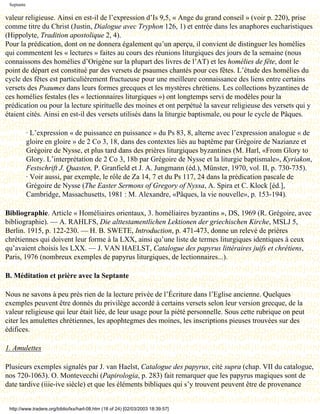 Septante

valeur religieuse. Ainsi en est-il de l’expression d’Is 9,5, « Ange du grand conseil » (voir p. 220), prise
comme titre du Christ (Justin, Dialogue avec Tryphon 126, 1) et entrée dans les anaphores eucharistiques
(Hippolyte, Tradition apostolique 2, 4).
Pour la prédication, dont on ne donnera également qu’un aperçu, il convient de distinguer les homélies
qui commentent les « lectures » faites au cours des réunions liturgiques des jours de la semaine (nous
connaissons des homélies d’Origène sur la plupart des livres de l’AT) et les homélies de fête, dont le
point de départ est constitué par des versets de psaumes chantés pour ces fêtes. L’étude des homélies du
cycle des fêtes est particulièrement fructueuse pour une meilleure connaissance des liens entre certains
versets des Psaumes dans leurs formes grecques et les mystères chrétiens. Les collections byzantines de
ces homélies festales (les « lectionnaires liturgiques ») ont longtemps servi de modèles pour la
prédication ou pour la lecture spirituelle des moines et ont perpétué la saveur religieuse des versets qui y
étaient cités. Ainsi en est-il des versets utilisés dans la liturgie baptismale, ou pour le cycle de Pâques.

            · L’expression « de puissance en puissance » du Ps 83, 8, alterne avec l’expression analogue « de
            gloire en gloire » de 2 Co 3, 18, dans des contextes liés au baptême par Grégoire de Nazianze et
            Grégoire de Nysse, et plus tard dans des prières liturgiques byzantines (M. Harl, «From Glory to
            Glory. L’interprétation de 2 Co 3, 18b par Grégoire de Nysse et la liturgie baptismale», Kyriakon,
            Festschrift J. Quasten, P. Granfield et J. A. Jungmann (éd.), Münster, 1970, vol. II, p. 730-735).
            · Voir aussi, par exemple, le rôle de Za 14, 7 et du Ps 117, 24 dans la prédication pascale de
            Grégoire de Nysse (The Easter Sermons of Gregory of Nyssa, A. Spira et C. Klock [éd.],
            Cambridge, Massachusetts, 1981 : M. Alexandre, «Pâques, la vie nouvelle», p. 153-194).

Bibliographie. Article « Homéliaires orientaux, 3. homéliaires byzantins », DS, 1969 (R. Grégoire, avec
bibliographie). — A. RAHLFS, Die alttestamentlichen Lektionen der griechischen Kirche, MSLJ 5,
Berlin. 1915, p. 122-230. — H. B. SWETE, Introduction, p. 471-473, donne un relevé de prières
chrétiennes qui doivent leur forme à la LXX, ainsi qu’une liste de termes liturgiques identiques à ceux
qu’avaient choisis les LXX. — J. VAN HAELST, Catalogue des papyrus littéraires juifs et chrétiens,
Paris, 1976 (nombreux exemples de papyrus liturgiques, de lectionnaires...).

B. Méditation et prière avec la Septante

Nous ne savons à peu près rien de la lecture privée de l’Écriture dans l’Eglise ancienne. Quelques
exemples peuvent être donnés du privilège accordé à certains versets selon leur version grecque, de la
valeur religieuse qui leur était liée, de leur usage pour la piété personnelle. Sous cette rubrique on peut
citer les amulettes chrétiennes, les apophtegmes des moines, les inscriptions pieuses trouvées sur des
édifices.

1. Amulettes

Plusieurs exemples signalés par J. van Haelst, Catalogue des papyrus, cité supra (chap. VII du catalogue,
nos 720-1063). O. Montevecchi (Papirologia, p. 283) fait remarquer que les papyrus magiques sont de
date tardive (iiie-ive siècle) et que les éléments bibliques qui s’y trouvent peuvent être de provenance


 http://www.tradere.org/biblio/lxx/harl-08.htm (18 of 24) [02/03/2003 18:39:57]
 