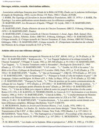 La Bible grecque des Septante


Ouvrages, articles, recueils. Abréviations utilisées.

· Association catholique française pour l'étude de la Bible (ACFEB), Études sur le judaisme hellénistique
(Congrès de Strasbourg, 1983), Lectio Divina 119, Paris, 1984 (= Études ACFEB).
· J. BARR, The Typology of Literalism in Ancient Biblical Translations, MSU 15, 1979 (= J. BARR, The
Typology). Les autres publications seront données avec les références complètes.
· D. BARTHÉLEMY, Les Devanciers d'Aquila, VTSuppl. 10, Leyde, 1963 (= D. BARTHÉLEMY,
Devanciers).
· D. BARTHÉLEMY, Études d'histoire du texte de l'Ancien Testament, OBO 21, Fribourg, Göttingen,
1978 (= D. BARTHÉLEMY, Études).
· D. BARTHÉLEMY, Critique textuelle de l'Ancien Testament, I, Josué, Juges, Ruth, Samuel, Rois,
Chroniques, Esdras, Néhémie, Esther, OBO 50/1, Fribourg, Göttingen, 1982 (= D. BARTHÉLEMY,
Critique textuelle, I); Critique textuelle de l'Ancien Testament, II. Isaïe, Jérémie, OBO 50/2 Fribourg,
Göttingen, 1986 (= D. BARTHÉLEMY, Critique textuelle, II ; (l'importante introduction du volume I
fait l'histoire de la critique textuelle de l'AT: p.*I-*63).

Articles cités avec une référence abrégée :

· "Redécouverte d'un chaînon manquant de l'histoire de la LXX", RB 60, 1953, p. 18-29 (Études, p. 38-
50) (= D. BARTHÉLEMY, " Redécouverte... "); " Les Tiqquné Sopherim et la critique textuelle de
l'Ancien Testament", VTSuppl. 9, Leyde, 1963, p. 285-304 (Études, p. 91-110) (= D. BARTHÉLEMY,
"Les Tiqquné... ") ; "L'Ancien Testament a mûri à Alexandrie", Theologische Zeitschrift 21, 1965
(Études, p. 127-139) (= D. BARTHÉLEMY, " L'AT a mûri... ") ; " Eusèbe, la LXX et les autres ", La
Bible et les Pères. Colloque de Strasbourg (1er-3 octobre 1969), Paris, 1971, p. 51-65 (Études, p. 179-
193) (= D. BARTHÉLEMY, " Eusèbe... "); " Qui est Symmaque? ", CBQ 36, 1974 (Études, p. 307-321)
(= D. BARTHÉLEMY, " Qui est Symmaque? ") ; " Pourquoi la Torah a-t-elle été traduite en grec? ", On
Language, Culture and Religion. In Honor of E. A. Nida, La Haye, 1974, p. 23-41 (Études, p. 322-340)
(= D. BARTHÉLEMY, " Pourquoi la Torah... ") ; " Prise de position sur les autres communications du
colloque de Los Angeles ", 1972 (Études, p. 255-288) ( = D. BARTHÉLEMY, " Prise de position... ") ; "
Notes critiques sur quelques points d'histoire du texte" (Études, p. 289-303) (= D. BARTHÉLEMY, "
Notes... ") ; " L'état de la Bible juive depuis le début de notre ère jusqu'à la deuxième révolte contre
Rome (131-135), J.-D. KAESTLI, O. WERMELINGER, Le Canon de l'A T. Sa formation et son histoire,
Genève, 1984, p. 9-45 (= D. BARTHÉLEMY, " L'état de la Bible... ") ; " L'enchevêtrement de l'histoire
textuelle et de l'histoire littéraire dans les relations existant entre la LXX et le TM ", Studies Wevers,
1984, p. 21-40 (= D. BARTHÉLEMY, " L'enchevêtrement... "). Les autres articles seront donnés avec
leurs références complètes. Mélanges Barthélemy, Voir P. CASETTI.
· E. BICKERMAN, Studies in Jewish and Christian History, 2 vol., Leyde, 1976, 1980 (= E.
BICKERMAN, Studies, I et Studies, II). Articles cités sous forme abrégée: " Some Notes on the
Transmission of the LXX", A. Marx Jubilee Volume, New York, 1950 (Studies, I, p. 137-166) (= E.
BICKERMAN, "Some Notes... ") ; "The Septuagint as a Translation", Proceedings of the American
Academy for Jewish Research 28, 1959 (Studies, I, p. 167-200) (= E. BICKERMAN, " The Septuagint...
").
· P.-M. BOGAERT, " Les études sur la Septante. Bilan et perspectives ", RThL 16, 1985, p. 174-200 (=
 file:///C|/Documents%20and%20Settings/Didier/B...ante/La%20Bible%20grecque%20des%20Septante.htm (21 of 28) [02/03/2003 18:37:27]
 