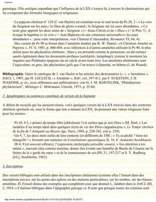 Septante

gnostique. Elle souligne cependant que l’influence de la LXX s’exerce là, à travers le christianisme qui
lui a emprunté des formules liturgiques et religieuses.

            · Le papyrus chrétien n° 129 (J. van Haelst) est constitué avec le seul texte du Ps 28, 3 : « La voix
            du Seigneur sur les eaux,/ le Dieu de gloire a tonné,/ le Seigneur sur les eaux abondantes. » Ce
            texte grec apporte les deux noms de « Seigneur » (= Jésus-Christ) et de « Dieu » (= le Père ?) ; il
            évoque le baptême (« la voix » = Jean Baptiste) en une extension universelle (« les eaux
            abondantes » : pour cette interprétation, voir Clément d’Alexandrie, Stromates VI, 64, 4).
            · Des versets du Ps 90 se bisent dans l’amulette étudiée par R. W. Daniel, «A Christian Amulet on
            Papyrus », VC 4, 1983, p. 400-404, avec références à d’autres amulettes utilisant le Ps 90, le plus
            utilisé pour les phylactères chrétiens : Dieu y est présenté comme le protecteur, en des termes
            usuels également dans les documents profanes (antileptôr, kataphugé), comme le montrent les
            requêtes aux Ptolémées (papyrus du iie siècle avant notre ère). Les amulettes chrétiennes sont
            l’équivalent, en grec, des phylactères juifs que l’on trouve à Qumrân, en hébreu (J. de Waard).

Bibliographie. Outre le catalogue de J. van Haelst et les articles des dictionnaires (s. v. « Amulettes »,
DACL 1, 1907, par H. LECLECQ ; « Amulette », RAC, col. 397-411, par F. ECKSTEIN, J. H.
WASZINK, p. ex., avec références aux publications), voir G. J. M. BARTELINK, ‘Phulakterion-
phylacteriurn”, Mélanges C. Mohrmann, Utrecht, 1973, p. 25-60.

2. Apophtegmes ou sentences constitués de versets de la Septante

A défaut de recueils qui les auraient réunis, voici quelques versets de la LXX trouvés dans des contextes
chrétiens spirituels où, sous la forme que leur a donnée la LXX, ils prennent une valeur religieuse forte
pour les moines :

            · Ps 45, b I, « prenez du temps libre (skholasate !) et sachez que je suis Dieu » (M. HarI, « Les
            modèles d’un temps idéal dans quelques récits de vie des Pères cappadociens », Le Temps chrétien
            de la fin de l’Antiquité au Moyen Age, Paris, 1984, p. 220-241, cité p. 239).
            · Gn 4, 7, les deux mots isolés de leur contexte (et différents du TM) : « Tu as péché ? tiens-toi
            tranquille ! » forment une sentence en Constitutions apostoliques II, 16, 4 : hemartes hesukhason.
            · Dt 4, 9 (et souvent ailleurs), l’expression stéréotypée prósekhe seautoi, « fais attention à toi-
            même », souvent citée comme maxime, donne lieu à toute une homélie de Basile de Césarée sur le
            thème de la « garde du cœur » et de la connaissance de soi (PG 31, 197-217 et S. Y. Rudberg
            [éd.], Stockholm, 1962).

3. Inscriptions

Des versets bibliques sont utilisés dans des inscriptions chrétiennes (comme elles l’étaient dans des
inscriptions juives), sur les portes des églises ou des maisons particulières, sur les tombes, sur des bijoux-
amulettes. D. Feissel donne des exemples qui complètent ceux que donnait L. Jalabert dans le DACL (III,
2, 1914 :« Citations bibliques dans l’épigraphie grecque »). Il note que presque toutes les citations sont


 http://www.tradere.org/biblio/lxx/harl-08.htm (19 of 24) [02/03/2003 18:39:57]
 