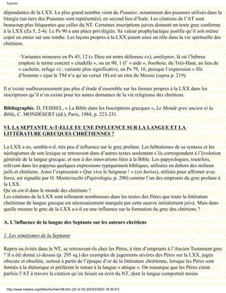 Septante

dépendantes de la LXX. Le plus grand nombre vient du Psautier, notamment des psaumes utilisés dans la
liturgie (un tiers des Psaumes sont représentés), en second lieu d’Isaïe. Les citations de l’AT sont
beaucoup plus fréquentes que celles du NT. Certaines inscriptions juives donnent un texte grec conforme
à la LXX (Za 5, 2-4). Le Ps 90 a une place privilégiée. Sa valeur prophylactique justifie qu’il soit même
copié en entier sur une tombe. Les leçons propres à la LXX jouent ainsi un rôle dans la vie spirituelle des
chrétiens.

            · Variantes mineures en Ps 45, 12 (« Dieu est notre défenseu »»), antileptor, là où l’hébreu
            emploie le terme concret « citadelle », ou en 90, 1 (l’ « aide », boetheia, du Très-Haut, au lieu de
            « cachette, refuge ») ; variante plus significative, en Ps 79, 16, puisque l’expression « fils
            d’homme » (que le TM n’a qu’au verset 18) est un titre du Messie (supra p. 219).

Il n’existe malheureusement pas plus d’étude d’ensemble sur les formes propres à la LXX dans les
inscriptions qu’il n’en existe pour les autres domaines de la vie religieuse des chrétiens.

Bibliographie. D. FEISSEL, « La Bible dans les Inscriptions grecques », Le Monde grec ancien et la
Bible, C. MONDÉSERT (éd.), Paris, 1984, p. 223-231.

VI. LA SEPTANTE A-T-ELLE EU UNE INFLUENCE SUR LA LANGUE ET LA
LITTÉRATURE GRECQUES CHRÉTIENNES ?

La LXX a eu, semble-t-il, très peu d’influence sur le grec profane. Les hébraïsmes de sa syntaxe et les
néologismes de son lexique se retrouvent dans d’autres textes seulement s’ils correspondent à l’évolution
générale de la langue grecque, et non à des innovations liées à la Bible. Les papyrologues, toutefois,
relèvent dans les papyrus quelques expressions typiquement bibliques, utilisées en dehors des milieux
juifs et chrétiens. Ainsi l’expression « Que vive le Seigneur ! » (zei kurios), utilisée pour affirmer avec
force, est signalée par O. Montevecchi (Papirologia, p. 290) comme l’un des emprunts du grec profane à
la LXX.
Qu’en est-il dans le monde des chrétiens ?
Les citations de la LXX sont tellement nombreuses dans les textes des Pères que toute la littérature
chrétienne de langue grecque est nécessairement marquée par cette oeuvre initialement juive. Mais dans
quelle mesure le grec de la LXX a-t-il eu une influence sur la formation du grec des chrétiens ?

A. L’influence de la langue des Septante sur les auteurs chrétiens

1. Les sémitismes de la Septante

Repris ou évités dans le NT, se retrouvent-ils chez les Pères, à titre d’emprunts à l’Ancien Testament grec
? Il a été donné ci-dessus (p. 295 sq.) des exemples de jugements sévères des Pères sur la LXX, jugée
obscure et obsolète, surtout à partir de l’époque d’or de la littérature chrétienne, lorsque les Pères sont
formés à la rhétorique et préfèrent le retour à la langue « attique ». On remarque que les Pères citent
parfois l’AT à travers la citation qu’en faisait un écrit du NT, dont la langue comportait moins

 http://www.tradere.org/biblio/lxx/harl-08.htm (20 of 24) [02/03/2003 18:39:57]
 