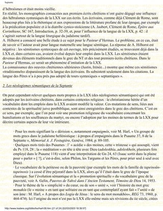 Septante

d’hébraïsmes et était moins vieillie.
En réalité, les monographies consacrées aux premiers écrits chrétiens n’ont guère dégagé une influence
des hébraïsmes syntaxiques de la LXX sur ces écrits. Les écrivains, comme déjà Clément de Rome, sont
beaucoup plus liés à la rhétorique et aux expressions de la littérature profane de leur époque, par exemple
à la prédication populaire et à la diatribe cynico-stoïcienne (A. Jaubert, Clément de Rome, Épître aux
Corinthiens, SC 167, Introduction, p. 32-39, et, pour l’influence de la langue de la LXX, p. 42 : il
s’agirait surtout de la langue liturgique du judaïsme tardif).
A. Hilhorst a consacré une belle étude à ce sujet pour le Pasteur d’Hermas. Le problème, en ce cas, était
de savoir si l’auteur avait pour langue maternelle une langue sémitique. La réponse de A. Hilhorst est
négative : les sémitismes syntaxiques de cet ouvrage, très précisément étudiés, se trouvaient déjà dans la
LXX et, dans certains cas, avaient évolué depuis leur emploi dans la LXX. Les sémitismes étaient
devenus des éléments traditionnels dans le grec du NT et des tout premiers écrits chrétiens. Dans le
Pasteur d’Hermas, ce serait un phénomène d’imitation de la LXX.
La connaissance des oeuvres chrétiennes ultérieures (Justin, Irénée...) montre que même ces sémitismes
«traditionnels» disparaissent de la langue des écrivains. Ils subsistent seulement dans les citations. La
langue des Pères n’a à peu près pas adopté de tours syntaxiques « septantiques ».

2. Les néologismes sémantiques de la Septante

On peut cependant relever quelques mots propres à la LXX (des néologismes sémantiques) qui ont été
adoptés par les écrivains chrétiens, dans certains contextes religieux : le christianisme hérite d’un
vocabulaire dont les emplois dans la LXX avaient modifié la valeur. Ces mutations de sens, liées aux
contextes de la spiritualité juive postbiblique, sont ainsi enregistrées dans le grec des chrétiens. C’est en
ce sens, par exemple, que l’on peut voir une promotion religieuse du vocabulaire concernant les
humiliations et les souffrances du martyr, ou encore l’adoption par les moines de termes de la LXX pour
décrire certains aspects de leur vie intérieure.

            · Pour les mots signifiant la « dérision », notamment empaigmós, voir M. Harl, « Un groupe de
            mots grecs dans le judaïsme hellénistique : à propos d’empaigmós dans le Psaume 37, 8 de la
            Septante », Mémorial A. J. Festugière, Genève, 1984, p. 89-105.
            · Quelques mots tirés des Psaumes : l’ « acédie » des moines, cette « tristesse » qui assoupit, vient
            du Ps 118, 28 ; la « méditation » en tête à tête avec Dieu (adoleskhía, adoleskheîn, plusieurs fois
            employé dans le Psaume 118) vient d’une interprétation de Gn 24, 63 (Isaac sortit dans la plaine
            pour « parler » [ ?], c’est-à-dire, selon Philon, les Targums et les Pères, pour prier seul à seul avec
            Dieu).
            · Le vocabulaire de la petitesse ou de la pauvreté (par exemple les mots de la famille de tapeinoûn-
            tapeinosis ) a cessé d’être péjoratif dans la LXX, alors qu’il l’était dans le grec de l’époque
            classique. Sur l’évolution sémantique et la « promotion spirituelle » du vocabulaire grec de la
            pauvreté, voir A. Gelin, Pauvres de Yahvé dans l’Ancien Testament, Témoins de Dieu 14, 1953.
            · Pour le thème de la « simplicité » du cœur, ou de son « unité », voir l’histoire du mot grec
            monakós (le « moine » en tant que solitaire ou en tant que contemplatif ayant fait « l’unité » de
            son âme : M. Harl, « A propos des Logia de Jésus : le sens du mot monakhós», REG 73, 1960, p.
            464-474). Ici l’origine du mot n’est pas la LXX elle-même mais ses révisions du iie siècle, citées

 http://www.tradere.org/biblio/lxx/harl-08.htm (21 of 24) [02/03/2003 18:39:57]
 