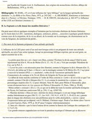 Septante

            par Eusèbe de Césarée (voir A. Guillaumont, Aux origines du monachisme chrétien, abbaye de
            Bellefontaine, 1979, p. 41-45).

Bibliographie. M. HARL, «Y a-t-il une influence du “grec biblique” sur la langue spirituelle des
chrétiens ? », La Bible et les Pères, Paris, 1971, p. 243-262. — A. HILHORST, Sémitismes et latinismes
dans le « Pasteur » d’Hermas, Nimègue, 1976. — H. B. SWETE, Introduction, p. 462-477 (« Influence
of the LXX on Christian Literature »).

B. La Septante a-t-elle donné des modèles littéraires ?

On peut aussi relever quelques exemples d’imitation par les écrivains chrétiens de formes littéraires
qu’ils lisent dans la LXX : narrations, dialogues, sentences, prières..., associées à quelques grands thèmes
comme ceux de la migration, de la vie au désert, de la montée sur la montagne, du cheminement sur la
voie du Seigneur, du sentiment du péché...

1. Des mots de la Septante prégnants d’une attitude spirituelle

L’influence de la LXX peut venir d’un seul mot lorsque celui-ci est prégnant de toute une attitude
spirituelle, au sein d’une scène typique, lorsqu’un personnage biblique exprime, par un seul geste, un
aspect essentiel de sa foi.

            · La prière peut être un « cri » lancé vers Dieu, comme l’Écriture le dit du sang d’Abel le juste
            injustement tué (Gn 4, 10) ou de Moïse (Ex 8, 12 ; 14, 15, etc.). Voir par exemple Théodoret de
            Cyr, sur le Ps3, 5.
            · « Lever les yeux » est nécessaire pour être illuminé, comme le Seigneur le dit à Abraam (Gn 13,
            14 et al.), de même qu’il faut « s’élever » sur la montagne comme le fit Moïse (Ex 19, 3 sq.) pour
            y recevoir la lumière (PGL s. v. anabaínô ; verbe clé de l’ascension spirituelle dans le
            Commentaire du cantique et la Vie de Moïse de Grégoire de Nysse par exemple).
            · Le début de toute marche conforme à l’ordre de Dieu consiste à « sortir » de soi et de ce que l’on
            connaît, comme il fut dit à Abraam (Gn 12, 1), et comme le montrent les « extases » des
            personnages inspirés (Gn 15, 12 pour Abraam. Note M. Harl, pour Philon d’Alexandrie, Quis
            rerum divinarum heres sit, Les oeuvres de Philon d’Alexandrie 15, Paris, 1966, p. 39-40).
            · Moïse enfant « croissait » (Ex 2, 12), ce qui est le début de toute la montée spirituelle (Grégoire
            de Nysse, In Canticum canticorum XII, p. 354, 11 sq., GNO VI).
            · « Marcher derrière » Dieu (et non « derrière les dieux étrangers ») est une image hébraïque
            rendue littéralement en grec (Nb 32, 12 ; Jos 14,9 ; 3 R 14, 8 ; 4 R 23, 3 ; Ps 62,9, etc.), passée
            dans la langue des chrétiens avec une préférence pour le verbe akoloutheîn, « suivre » (pour
            l’expression latine qui en dépend, voir S. Déléani, Christum sequi. Étude d’un thème dans l’œuvre
            de saint Cyprien, Paris, 1979, p. 44-47 pour l’origine vétérotestamentaire).
            · L’âme est « blessée » par le trait d’amour divin comme la fiancée du Cantique des cantiques (Ct
            2, 5 et 5, 8).
            · Les grands orateurs cappadociens revivent le paradoxe mystique d’Abraam qui se découvre


 http://www.tradere.org/biblio/lxx/harl-08.htm (22 of 24) [02/03/2003 18:39:57]
 