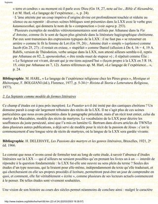 Septante

            « terre et cendres » au moment où il parle avec Dieu (Gn 18, 27, note ad loc., Bible d’Alexandrie,
            I et M. HarI, «Le langage de l’expérience... », p. 24).
            · L’âme atteinte par un coup imprévu d’origine divine est profondément touchée et réduite au
            silence ou au repentir : diverses scènes bibliques sont présentées dans la LXX avec le verbe grec
            katanussesthai, qui donnera le nom de la « componction » (voir supra p. 253).
            · Plusieurs exemples de modèles vétérotestamentaires sont utilisés par Athanase dans la Vie
            d’Antoine, comme ils le sont de façon plus générale dans la littérature hagiographique chrétienne.
            Par eux sont transmises des expressions typiques de la LXX : il ne faut pas « se retourner en
            arrière » comme le fit la femme de Lot (Gn 19, 26) ; Antoine était « simple » (aplastos) comme
            Jacob (Gn 25, 27) ; il restait en extase, « stupéfait » comme Daniel (allusion à Dn 4, 16 = 4, 19 A.
            Rahlfs, version de Théodotion, verbe unique dans la LXX, non attesté ailleurs semble-t-il, repris
            par Athanase en 82, 2, apeneoûsthai, « être rendu muet de stupeur ») ; il répétait comme Élie :
            « Le Seigneur est vivant, devant qui je me tiens aujourd’hui » (leçon propre à la LXX en 3 R 18,
            15, citée par Athanase en 7, 12). Autres références ap. M. Harl, «Le langage de l’expérience... »,
            p. 24.

Bibliographie. M. HARL, « Le langage de l’expérience religieuse chez les Pères grecs », Mystique et
Rhétorique, F. BOLGIANI (éd.), Florence, 1977, p. 5-34 (= Rivista di Storia e Letteratura Religiosa,
1977).

2. La Septante comme modèle de formes littéraires

Ce champ d’études est à peu près inexploré. Le Psautier a-t-il été imité par des cantiques chrétiens ? Un
domaine paraît à coup sûr largement tributaire des récits de la LXX. Il ne s’agit plus de ces scènes
particulières que nous avons présentées dans le paragraphe précédent, mais d’un récit tout entier, celui du
martyr des Maccabées, modèle des récits de martyres. Le vocabulaire de la LXX pour décrire les
souffrances du juste persécuté, ainsi que l’a mis en lumière G. Bertram dans divers articles du TWNTet
dans plusieurs autres publications, a déjà servi de modèle pour le récit de la passion de Jésus : c’est le
commencement d’une longue série de récits de martyres, où la langue de la LXX sera gardée vivante.

Bibliographie. H. DELEHAYE, Les Passions des martyrs et les genres littéraires, Bruxelles, 1921, 2e
éd. 1966.

Le constat que nous n’avons cessé de formuler tout au long de cette étude, à savoir l’absence d’études
littéraires sur la LXX — qui d’ailleurs ne seraient possibles qu’en prenant les livres un à un — interdit de
répondre à la question fondamentale : la LXX fut-elle une oeuvre au sens plein du terme ? Seules des
études d’un type nouveau, qui la liraient pour elle-même, indépendamment du texte qu’elle traduisait, et
qui chercheraient en elle ses propres procédés d’écriture, permettront peut-être un jour de comprendre en
quoi, et comment, elle fut véritablement « écrite », comme plusieurs de ses lecteurs actuels commencent
à le penser. De telles études sont vivement souhaitées.

Une vision de son histoire au cours des siècles permet néanmoins de conclure ainsi : malgré le caractère


 http://www.tradere.org/biblio/lxx/harl-08.htm (23 of 24) [02/03/2003 18:39:57]
 