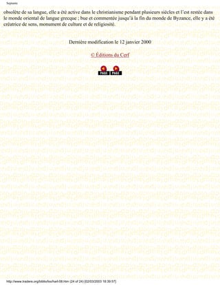Septante

obsolète de sa langue, elle a été active dans le christianisme pendant plusieurs siècles et l’est restée dans
le monde oriental de langue grecque ; bue et commentée jusqu’à la fin du monde de Byzance, elle y a été
créatrice de sens, monument de culture et de religiosité.


                                             Dernière modification le 12 janvier 2000

                                                             © Éditions du Cerf




 http://www.tradere.org/biblio/lxx/harl-08.htm (24 of 24) [02/03/2003 18:39:57]
 