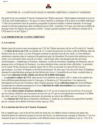 Septante




       CHAPITRE IX : LA SEPTANTE DANS LE MONDE CHRÉTIEN. CANON ET VERSIONS

De quels livres est constitué l’Ancien Testament de l’Église ancienne ? Quel rapport entretient-il avec la
LXX des Juifs hellénophones ? En quoi le Canon chrétien se distingue-il du Canon de la Bible hébraïque
? Telle est la première série de questions auxquelles le présent chapitre voudrait répondre. Il envisage
ensuite le rôle des traductions dans la diffusion de la LXX : comment l’AT grec est-il devenu la Bible de
presque toutes les Églises des premiers siècles ? Jusqu’à quand a perduré cette influence centrale de la
LXX dans la vie de l’Église ?

I. LE PROBLÈME DU CANON CHRÉTIEN

A. Les sources

Quatre types de sources nous renseignent sur l’AT de l’Église ancienne, du Ier au IVe siècle (E. Junod) :
— les listes de livres de l’AT, au nombre de 12. La plus ancienne de ces listes, celle de Méliton, date du
dernier tiers du iie siècle. La liste d’Origène remonte au premier tiers du iiie siècle. La liste hébraéo-
araméenne contenue dans le manuscrit du patriarcat grec de Jérusalem 54 est peut-être antérieure au ive
siècle. Les neuf autres listes sont du ive siècle ; sept d’entre elles sont données par des écrivains
ecclésiastiques : Amphiloque d’Iconium, Athanase, Cyrille de Jérusalem, Épiphane de Salamine, qui en
propose trois, et Grégoire de Nazianze. Les deux dernières listes sont des listes officielles : la première
est le Canon 59 du concile de Laodicée (entre 341 et 381), la seconde le Canon 85 des Canons
apostoliques. Les listes d’Origène et du Hierosolymitanus 54, ainsi que l’une des trois listes d’Épiphane,
donnent la translittération grecque du titre hébreu des livres. L’ensemble de ces listes va plutôt dans le
sens d’une collection étroite réduite aux livres de la Bible hébraïque.
— les premiers codices de l’AT, dont aucun n’est antérieur aux années 350. L’ordre et le nombre des
livres diffèrent partiellement entre le Vaticanus, le Sinaiticus et l’Alexandrinus. Ces manuscrits
témoignent en faveur de l’existence, dans l’Église grecque, d’une collection large des livres bibliques
(comprenant les deutérocanoniques) et d’une collection de taille intermédiaire (ne comportant que
certains des deutérocanoniques).
— les rares observations d’auteurs chrétiens sur I’AT ou sur le statut de tel ou tel livre. Il en ressort
que les auteurs chrétiens ont conscience de recevoir un AT qui ne correspond pas exactement à la Bible
des Juifs, sans qu’il leur paraisse nécessaire de procéder au relevé des différences.
— les citations de l’AT dans la littérature chrétienne. L’étude de ces citations est aujourd’hui facilitée
par les volumes de la Biblia Patristica (citée supra p. 293).

B. La sélection des livres de l’Ancien Testament

On se rappelle que, vers la fin du Ier siècle de notre ère, les rabbins réunis à Jamnia ont opéré une
sélection parmi la collection jusque-là ouverte des Écrits, en éliminant par exemple le Siracide. C’est à ce
moment-là que la collection en question a été définitivement close dans le judaïsme (voir p. 114). Si le

 http://www.tradere.org/biblio/lxx/harl-09.htm (1 of 10) [02/03/2003 18:40:03]
 