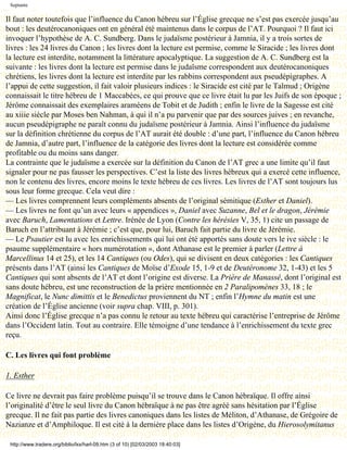 Septante

Il faut noter toutefois que l’influence du Canon hébreu sur l’Église grecque ne s’est pas exercée jusqu’au
bout : les deutérocanoniques ont en général été maintenus dans le corpus de l’AT. Pourquoi ? Il faut ici
invoquer l’hypothèse de A. C. Sundberg. Dans le judaïsme postérieur à Jamnia, il y a trois sortes de
livres : les 24 livres du Canon ; les livres dont la lecture est permise, comme le Siracide ; les livres dont
la lecture est interdite, notamment la littérature apocalyptique. La suggestion de A. C. Sundberg est la
suivante : les livres dont la lecture est permise dans le judaïsme correspondent aux deutérocanoniques
chrétiens, les livres dont la lecture est interdite par les rabbins correspondent aux pseudépigraphes. A
l’appui de cette suggestion, il fait valoir plusieurs indices : le Siracide est cité par le Talmud ; Origène
connaissait le titre hébreu de 1 Maccabées, ce qui prouve que ce livre était lu par les Juifs de son époque ;
Jérôme connaissait des exemplaires araméens de Tobit et de Judith ; enfin le livre de la Sagesse est cité
au xiiie siècle par Moses ben Nahman, à qui il n’a pu parvenir que par des sources juives ; en revanche,
aucun pseudépigraphe ne paraît connu du judaïsme postérieur à Jamnia. Ainsi l’influence du judaïsme
sur la définition chrétienne du corpus de l’AT aurait été double : d’une part, l’influence du Canon hébreu
de Jamnia, d’autre part, l’influence de la catégorie des livres dont la lecture est considérée comme
profitable ou du moins sans danger.
La contrainte que le judaïsme a exercée sur la définition du Canon de l’AT grec a une limite qu’il faut
signaler pour ne pas fausser les perspectives. C’est la liste des livres hébreux qui a exercé cette influence,
non le contenu des livres, encore moins le texte hébreu de ces livres. Les livres de l’AT sont toujours lus
sous leur forme grecque. Cela veut dire :
— Les livres comprennent leurs compléments absents de l’original sémitique (Esther et Daniel).
— Les livres ne font qu’un avec leurs « appendices », Daniel avec Suzanne, Bel et le dragon, Jérémie
avec Baruch, Lamentations et Lettre. Irénée de Lyon (Contre les hérésies V, 35, 1) cite un passage de
Baruch en l’attribuant à Jérémie ; c’est que, pour lui, Baruch fait partie du livre de Jérémie.
— Le Psautier est lu avec les enrichissements qui lui ont été apportés sans doute vers le ive siècle : le
psaume supplémentaire « hors numérotation », dont Athanase est le premier à parler (Lettre à
Marcellinus 14 et 25), et les 14 Cantiques (ou Odes), qui se divisent en deux catégories : les Cantiques
présents dans l’AT (ainsi les Cantiques de Moïse d’Exode 15, 1-9 et de Deutéronome 32, 1-43) et les 5
Cantiques qui sont absents de l’AT et dont l’origine est diverse. La Prière de Manassé, dont l’original est
sans doute hébreu, est une reconstruction de la prière mentionnée en 2 Paralipomènes 33, 18 ; le
Magnificat, le Nunc dimittis et le Benedictus proviennent du NT ; enfin l’Hymne du matin est une
création de l’Église ancienne (voir supra chap. VIII, p. 301).
Ainsi donc l’Église grecque n’a pas connu le retour au texte hébreu qui caractérise l’entreprise de Jérôme
dans l’Occident latin. Tout au contraire. Elle témoigne d’une tendance à l’enrichissement du texte grec
reçu.

C. Les livres qui font problème

1. Esther

Ce livre ne devrait pas faire problème puisqu’il se trouve dans le Canon hébraïque. Il offre ainsi
l’originalité d’être le seul livre du Canon hébraïque à ne pas être agréé sans hésitation par l’Église
grecque. Il ne fait pas partie des livres canoniques dans les listes de Méliton, d’Athanase, de Grégoire de
Nazianze et d’Amphiloque. Il est cité à la dernière place dans les listes d’Origène, du Hierosolymitanus

 http://www.tradere.org/biblio/lxx/harl-09.htm (3 of 10) [02/03/2003 18:40:03]
 